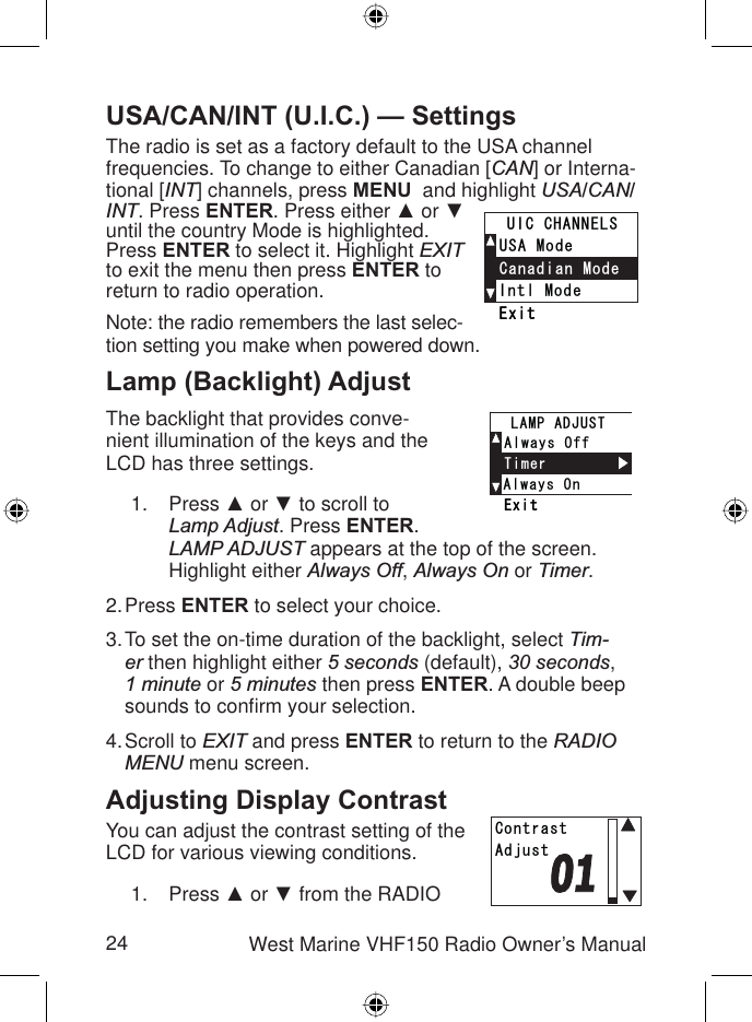 24 West Marine VHF150 Radio Owner’s ManualUSA/CAN/INT (U.I.C.) — SettingsThe radio is set as a factory default to the USA channel frequencies. To change to either Canadian [CAN] or Interna-tional [INT] channels, press MENU  and highlight USA/CAN/INT. Press ENTER. Press either Ÿ or źuntil the country Mode is highlighted. Press ENTER to select it. Highlight EXITto exit the menu then press ENTER to return to radio operation.Note: the radio remembers the last selec-tion setting you make when powered down.Lamp (Backlight) AdjustThe backlight that provides conve-nient illumination of the keys and the LCD has three settings.Press Ÿ or ź to scroll to Lamp Adjust. Press ENTER.LAMP ADJUST appears at the top of the screen. Highlight either Always Off,Always On or Timer.Press ENTER to select your choice.To set the on-time duration of the backlight, select Tim-er then highlight either 5 seconds (default), 30 seconds,1 minute or 5 minutes then press ENTER. A double beep sounds to conﬁ rm your selection.Scroll to EXIT and press ENTER to return to the RADIOMENU menu screen.Adjusting Display ContrastYou can adjust the contrast setting of the LCD for various viewing conditions.Press Ÿ or ź from the RADIO 1.2.3.4.1.+PVN/QFG75#/QFG%CPCFKCP/QFG7+%%*#00&apos;.5&apos;ZKV+PVN/QFG75#/QFG%CPCFKCP/QFG7+%%*#00&apos;.5&apos;ZKV#NYC[U1P#NYC[U1HH6KOGT.#/2#&amp;,756&apos;ZKV#NYC[U1P#NYC[U1HH6KOGT.#/2#&amp;,756&apos;ZKV%QPVTCUV#FLWUV%QPVTCUV#FLWUV