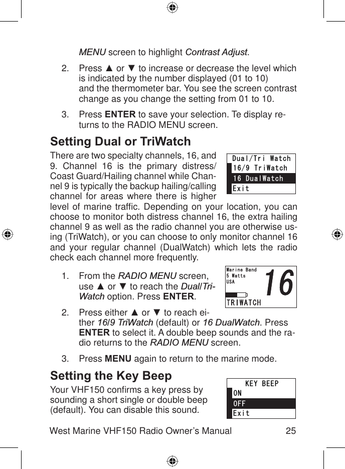 25West Marine VHF150 Radio Owner’s ManualMENU screen to highlight Contrast Adjust.Press Ÿ or ź to increase or decrease the level which is indicated by the number displayed (01 to 10)and the thermometer bar. You see the screen contrast change as you change the setting from 01 to 10.Press ENTER to save your selection. Te display re-turns to the RADIO MENU screen.Setting Dual or TriWatchThere are two specialty channels, 16, and 9. Channel 16 is the primary distress/Coast Guard/Hailing channel while Chan-nel 9 is typically the backup hailing/calling channel for areas where there is higher level of marine trafﬁ c. Depending on your location, you can choose to monitor both distress channel 16, the extra hailing channel 9 as well as the radio channel you are otherwise us-ing (TriWatch), or you can choose to only monitor channel 16 and your regular channel (DualWatch) which lets the radio check each channel more frequently.From the RADIO MENU screen, use Ÿ or ź to reach the Dual/Tri-Watch option. Press ENTER.Press either Ÿ or ź to reach ei-ther 16/9 TriWatch (default) or 16 DualWatch. Press ENTER to select it. A double beep sounds and the ra-dio returns to the RADIO MENU screen.Press MENU again to return to the marine mode.Setting the Key BeepYour VHF150 conﬁ rms a key press by sounding a short single or double beep (default). You can disable this sound. 2.3.1.2.3.&apos;ZKV6TK9CVEJ&amp;WCN9CVEJ&amp;WCN6TK9CVEJ&apos;ZKV6TK9CVEJ&amp;WCN9CVEJ&amp;WCN6TK9CVEJ&apos;ZKV101((-&apos;;$&apos;&apos;2&apos;ZKV101((-&apos;;$&apos;&apos;2