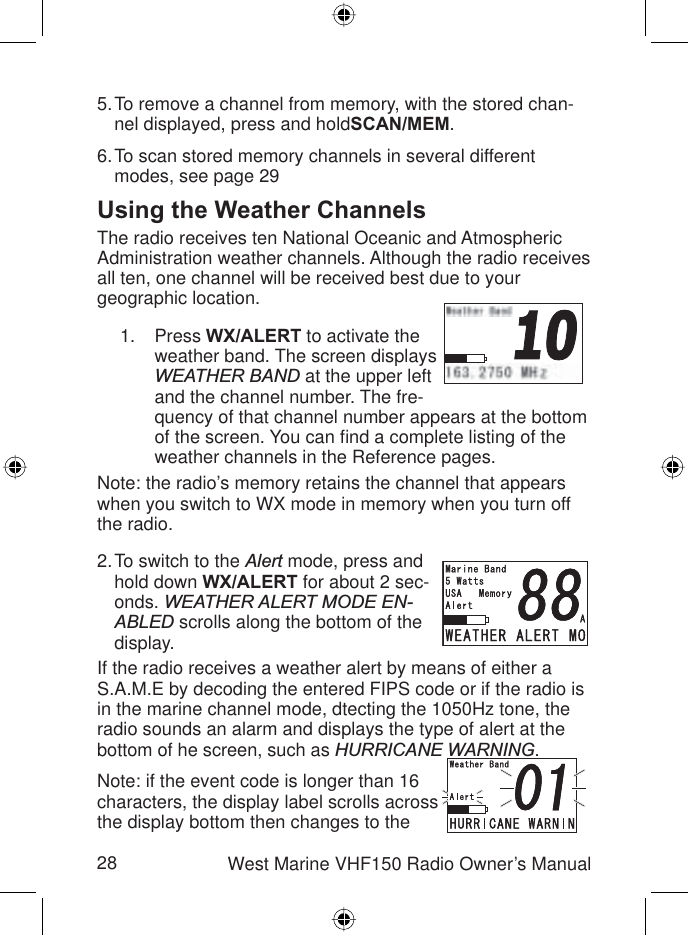 28 West Marine VHF150 Radio Owner’s ManualTo remove a channel from memory, with the stored chan-nel displayed, press and holdSCAN/MEM.To scan stored memory channels in several different modes, see page 29Using the Weather ChannelsThe radio receives ten National Oceanic and Atmospheric Administration weather channels. Although the radio receives all ten, one channel will be received best due to your geographic location.Press WX/ALERT to activate the weather band. The screen displays WEATHER BAND at the upper left and the channel number. The fre-quency of that channel number appears at the bottom of the screen. You can ﬁ nd a complete listing of the weather channels in the Reference pages.Note: the radio’s memory retains the channel that appears when you switch to WX mode in memory when you turn off the radio.To switch to the Alert mode, press and hold down WX/ALERT for about 2 sec-onds. WEATHER ALERT MODE EN-ABLED scrolls along the bottom of the display.If the radio receives a weather alert by means of either a S.A.M.E by decoding the entered FIPS code or if the radio is in the marine channel mode, dtecting the 1050Hz tone, the radio sounds an alarm and displays the type of alert at the bottom of he screen, such as HURRICANE WARNING.Note: if the event code is longer than 16 characters, the display label scrolls across the display bottom then changes to the 5.6.1.2.