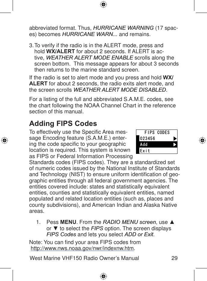 29West Marine VHF150 Radio Owner’s Manualabbreviated format. Thus, HURRICANE WARNING (17 spac-es) becomes HURRICANE WARN... and remains.To verify if the radio is in the ALERT mode, press and hold WX/ALERT for about 2 seconds. If ALERT is ac-tive, WEATHER ALERT MODE ENABLE scrolls along the screen bottom.  This message appears for about 3 seconds then returns to the marine standard screen.If the radio is set to alert mode and you press and hold WX/ALERT for about 2 seconds, the radio exits alert mode, and the screen scrolls WEATHER ALERT MODE DISABLED.For a listing of the full and abbreviated S.A.M.E. codes, see the chart following the NOAA Channel Chart in the reference section of this manual.Adding FIPS CodesTo effectively use the Speciﬁ c Area mes-sage Encoding feature (S.A.M.E.) enter-ing the code speciﬁ c to your geographic location is required. This system is known as FIPS or Federal Information Processing Standards codes (FIPS codes). They are a standardized set of numeric codes issued by the National Institute of Standards and Technology (NIST) to ensure uniform identiﬁ cation of geo-graphic entities through all federal government agencies. The entities covered include: states and statistically equivalent entities, counties and statistically equivalent entities, named populated and related location entities (such as, places and county subdivisions), and American Indian and Alaska Native areas.Pess MENU. From the RADIO MENU screen, use Ÿor ź to select the FIPS option. The screen displays FIPS Codes and lets you select ADD or Exit.Note: You can ﬁ nd your area FIPS codes from http://www.nws.noaa.gov/nwr/indexnw.htm. 3.1.#FF(+25%1&amp;&apos;5&apos;ZKV#FF(+25%1&amp;&apos;5&apos;ZKV