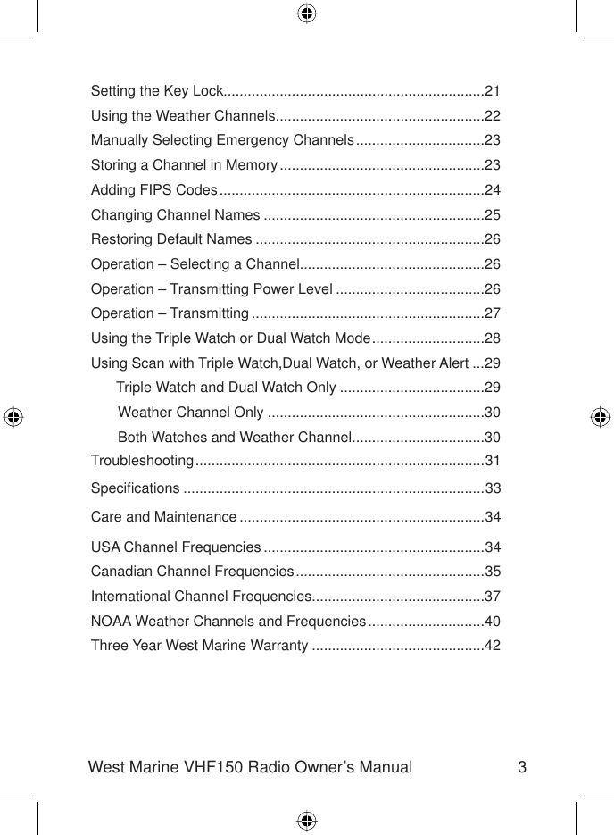 3West Marine VHF150 Radio Owner’s ManualSetting the Key Lock.................................................................21Using the Weather Channels ....................................................22Manually Selecting Emergency Channels ................................23 Storing a Channel in Memory ...................................................23Adding FIPS Codes ..................................................................24Changing Channel Names .......................................................25Restoring Default Names .........................................................26Operation – Selecting a Channel..............................................26Operation – Transmitting Power Level .....................................26Operation – Transmitting ..........................................................27Using the Triple Watch or Dual Watch Mode ............................28Using Scan with Triple Watch,Dual Watch, or Weather Alert ...29  Triple Watch and Dual Watch Only ....................................29  Weather Channel Only ......................................................30  Both Watches and Weather Channel .................................30Troubleshooting ........................................................................31Speciﬁ cations ...........................................................................33Care and Maintenance .............................................................34USA Channel Frequencies .......................................................34Canadian Channel Frequencies ...............................................35International Channel Frequencies...........................................37NOAA Weather Channels and Frequencies .............................40Three Year West Marine Warranty ...........................................42
