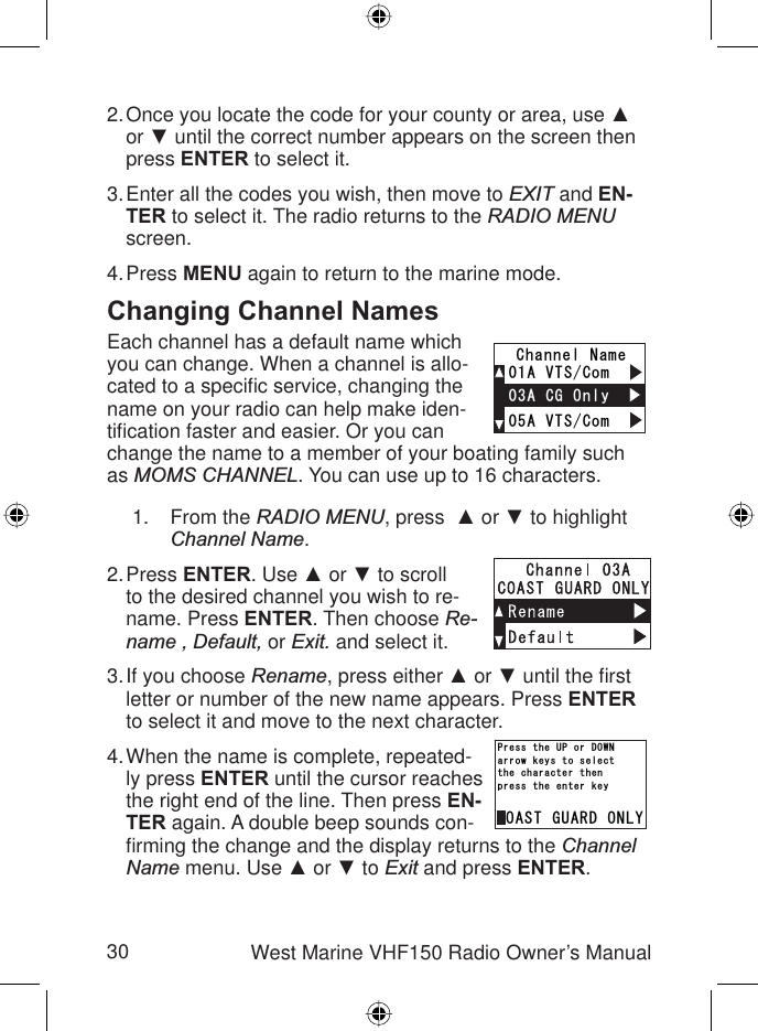 30 West Marine VHF150 Radio Owner’s ManualOnce you locate the code for your county or area, use Ÿor ź until the correct number appears on the screen then press ENTER to select it.Enter all the codes you wish, then move to EXIT and EN-TER to select it. The radio returns to the RADIO MENUscreen.Press MENU again to return to the marine mode.Changing Channel NamesEach channel has a default name which you can change. When a channel is allo-cated to a speciﬁ c service, changing the name on your radio can help make iden-tiﬁ cation faster and easier. Or you can change the name to a member of your boating family such as MOMS CHANNEL. You can use up to 16 characters.From the RADIO MENU, press Ÿ or ź to highlight Channel Name.Press ENTER. Use Ÿ or ź to scroll to the desired channel you wish to re-name. Press ENTER. Then choose Re-name , Default, or Exit. and select it.If you choose Rename, press either Ÿ or ź until the ﬁ rst letter or number of the new name appears. Press ENTERto select it and move to the next character. When the name is complete, repeated-ly press ENTER until the cursor reaches the right end of the line. Then press EN-TER again. A double beep sounds con-ﬁ rming the change and the display returns to the ChannelName menu. Use Ÿ or ź to Exit and press ENTER.2.3.4.1.2.3.4.%1#56)7#4&amp;10.;RTGUUVJGGPVGTMG[VJGEJCTCEVGTVJGPCTTQYMG[UVQUGNGEV2TGUUVJG72QT&amp;190%1#56)7#4&amp;10.;RTGUUVJGGPVGTMG[VJGEJCTCEVGTVJGPCTTQYMG[UVQUGNGEV2TGUUVJG72QT&amp;190#865%QO#865%QO%JCPPGN0COG#%)1PN[#865%QO#865%QO%JCPPGN0COG#%)1PN[