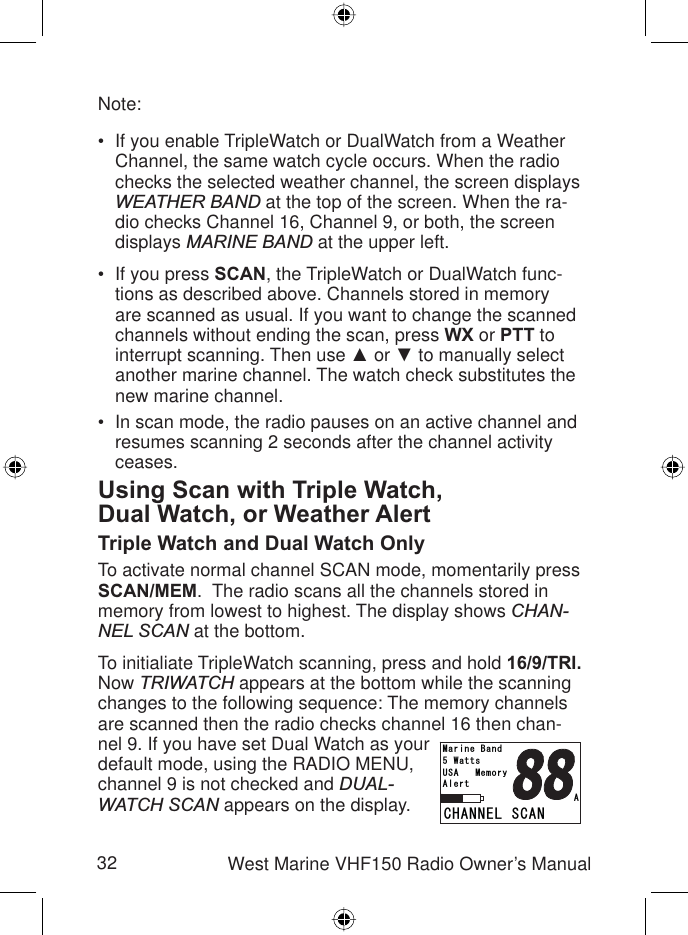 32 West Marine VHF150 Radio Owner’s ManualNote:If you enable TripleWatch or DualWatch from a Weather Channel, the same watch cycle occurs. When the radio checks the selected weather channel, the screen displays WEATHER BAND at the top of the screen. When the ra-dio checks Channel 16, Channel 9, or both, the screen displays MARINE BAND at the upper left.If you press SCAN, the TripleWatch or DualWatch func-tions as described above. Channels stored in memory are scanned as usual. If you want to change the scanned channels without ending the scan, press WX or PTT to interrupt scanning. Then use Ÿ or ź to manually select another marine channel. The watch check substitutes the new marine channel.In scan mode, the radio pauses on an active channel and resumes scanning 2 seconds after the channel activity ceases.Using Scan with Triple Watch,Dual Watch, or Weather AlertTriple Watch and Dual Watch OnlyTo activate normal channel SCAN mode, momentarily press SCAN/MEM.  The radio scans all the channels stored in memory from lowest to highest. The display shows CHAN-NEL SCAN at the bottom.To initialiate TripleWatch scanning, press and hold 16/9/TRI.Now TRIWATCH appears at the bottom while the scanning changes to the following sequence: The memory channels are scanned then the radio checks channel 16 then chan-nel 9. If you have set Dual Watch as your default mode, using the RADIO MENU, channel 9 is not checked and DUAL-WATCH SCAN appears on the display.•••%*#00&apos;.5%#075#/GOQT[9CVVU/CTKPG$CPF##NGTV%*#00&apos;.5%#075#/GOQT[9CVVU/CTKPG$CPF##NGTV