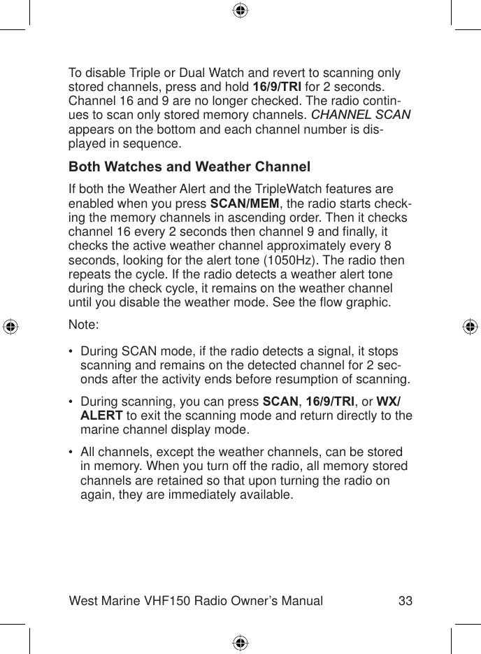 33West Marine VHF150 Radio Owner’s ManualTo disable Triple or Dual Watch and revert to scanning only stored channels, press and hold 16/9/TRI for 2 seconds. Channel 16 and 9 are no longer checked. The radio contin-ues to scan only stored memory channels. CHANNEL SCANappears on the bottom and each channel number is dis-played in sequence.Both Watches and Weather ChannelIf both the Weather Alert and the TripleWatch features are enabled when you press SCAN/MEM, the radio starts check-ing the memory channels in ascending order. Then it checks channel 16 every 2 seconds then channel 9 and ﬁ nally, it checks the active weather channel approximately every 8 seconds, looking for the alert tone (1050Hz). The radio then repeats the cycle. If the radio detects a weather alert tone during the check cycle, it remains on the weather channel until you disable the weather mode. See the ﬂ ow graphic.Note:During SCAN mode, if the radio detects a signal, it stops scanning and remains on the detected channel for 2 sec-onds after the activity ends before resumption of scanning.During scanning, you can press SCAN,16/9/TRI, or WX/ALERT to exit the scanning mode and return directly to the marine channel display mode.All channels, except the weather channels, can be stored in memory. When you turn off the radio, all memory stored channels are retained so that upon turning the radio on again, they are immediately available.•••