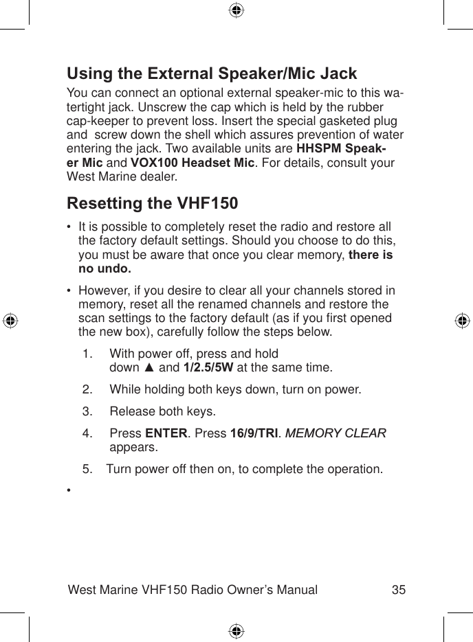 35West Marine VHF150 Radio Owner’s ManualUsing the External Speaker/Mic Jack You can connect an optional external speaker-mic to this wa-tertight jack. Unscrew the cap which is held by the rubber cap-keeper to prevent loss. Insert the special gasketed plug and  screw down the shell which assures prevention of water entering the jack. Two available units are HHSPM Speak-er Mic and VOX100 Headset Mic. For details, consult your West Marine dealer. Resetting the VHF150It is possible to completely reset the radio and restore all the factory default settings. Should you choose to do this, you must be aware that once you clear memory, there is no undo.However, if you desire to clear all your channels stored in memory, reset all the renamed channels and restore the scan settings to the factory default (as if you ﬁ rst opened the new box), carefully follow the steps below. With power off, press and hold  down Ÿ and 1/2.5/5W at the same time. While holding both keys down, turn on power. Release both keys. Press ENTER. Press 16/9/TRI.MEMORY CLEAR appears.Turn power off then on, to complete the operation.••1.2.3.4.5.•