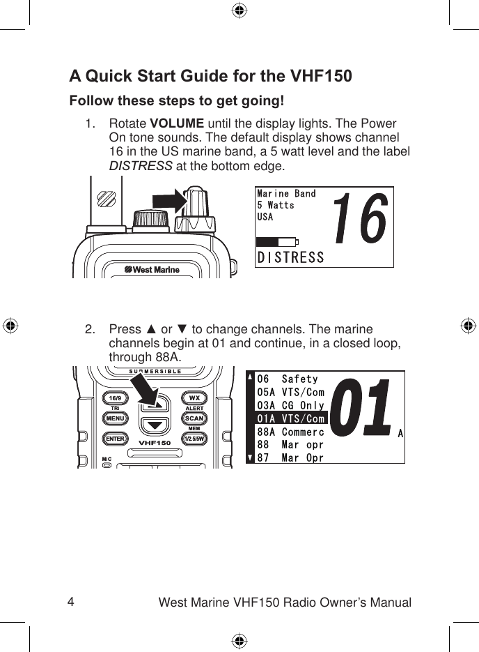 4West Marine VHF150 Radio Owner’s ManualA Quick Start Guide for the VHF150Follow these steps to get going!Rotate VOLUME until the display lights. The Power On tone sounds. The default display shows channel 16 in the US marine band, a 5 watt level and the label DISTRESS at the bottom edge. Press Ÿ or ź to change channels. The marine channels begin at 01 and continue, in a closed loop, through 88A. 1.2.##865%QO#%)1PN[#865%QO5CHGV[#%QOOGTE/CTQRT/CT1RT/GOQT[##865%QO#%)1PN[#865%QO5CHGV[#%QOOGTE/CTQRT/CT1RT/GOQT[