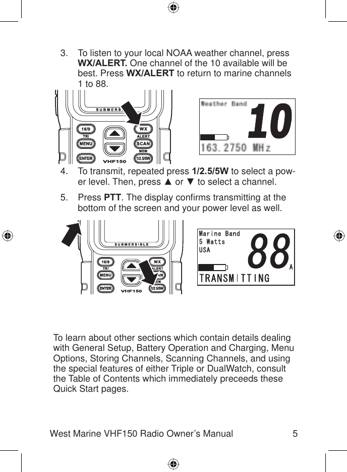 5West Marine VHF150 Radio Owner’s ManualTo listen to your local NOAA weather channel, press WX/ALERT. One channel of the 10 available will be best. Press WX/ALERT to return to marine channels 1 to 88.To transmit, repeated press 1/2.5/5W to select a pow-er level. Then, press Ÿ or ź to select a channel.Press PTT. The display conﬁ rms transmitting at the bottom of the screen and your power level as well.3.4.5.To learn about other sections which contain details dealing with General Setup, Battery Operation and Charging, Menu Options, Storing Channels, Scanning Channels, and using the special features of either Triple or DualWatch, consult the Table of Contents which immediately preceeds these Quick Start pages.