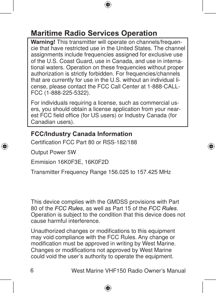 6West Marine VHF150 Radio Owner’s ManualMaritime Radio Services OperationWarning! This transmitter will operate on channels/frequen-cie that have restricted use in the United States. The channel assignments include frequencies assigned for exclusive use of the U.S. Coast Guard, use in Canada, and use in interna-tional waters. Operation on these frequencies without proper authorization is strictly forbidden. For frequencies/channels that are currently for use in the U.S. without an individual li-cense, please contact the FCC Call Center at 1-888-CALL-FCC (1-888-225-5322).For individuals requiring a license, such as commercial us-ers, you should obtain a license application from your near-est FCC ﬁ eld ofﬁ ce (for US users) or Industry Canada (for Canadian users). FCC/Industry Canada InformationCertiﬁ cation FCC Part 80 or RSS-182/188Output Power 5WEmmision 16K0F3E, 16K0F2DTransmitter Frequency Range 156.025 to 157.425 MHzFCC Identiﬁ er AMWUT601IC Certiﬁ cation Number 513C-UT601DThis device complies with the GMDSS provisions with Part 80 of the FCC Rules, as well as Part 15 of the FCC Rules.Operation is subject to the condition that this device does not cause harmful interference.Unauthorized changes or modiﬁ cations to this equipment may void compliance with the FCC Rules. Any change or modiﬁ cation must be approved in writing by West Marine. Changes or modiﬁ cations not approved by West Marine could void the user’s authority to operate the equipment.