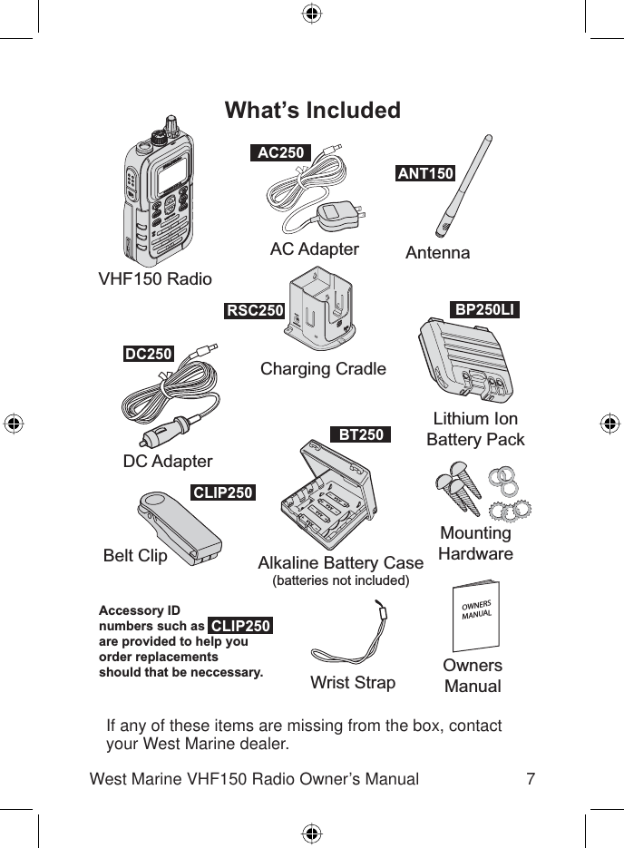 7West Marine VHF150 Radio Owner’s ManualIf any of these items are missing from the box, contact your West Marine dealer.VHF150 RadioWrist StrapOwnersManualDC AdapterCharging CradleAlkaline Battery Case(batteries not included)Belt ClipLithium IonBattery PackMountingHardwareAC Adapter AntennaWhat’s IncludedOWNERSMANUALDC250CLIP250CLIP250ANT150AC250BP250LIRSC250BT250Accessory IDnumbers such as are provided to help youorder replacementsshould that be neccessary.
