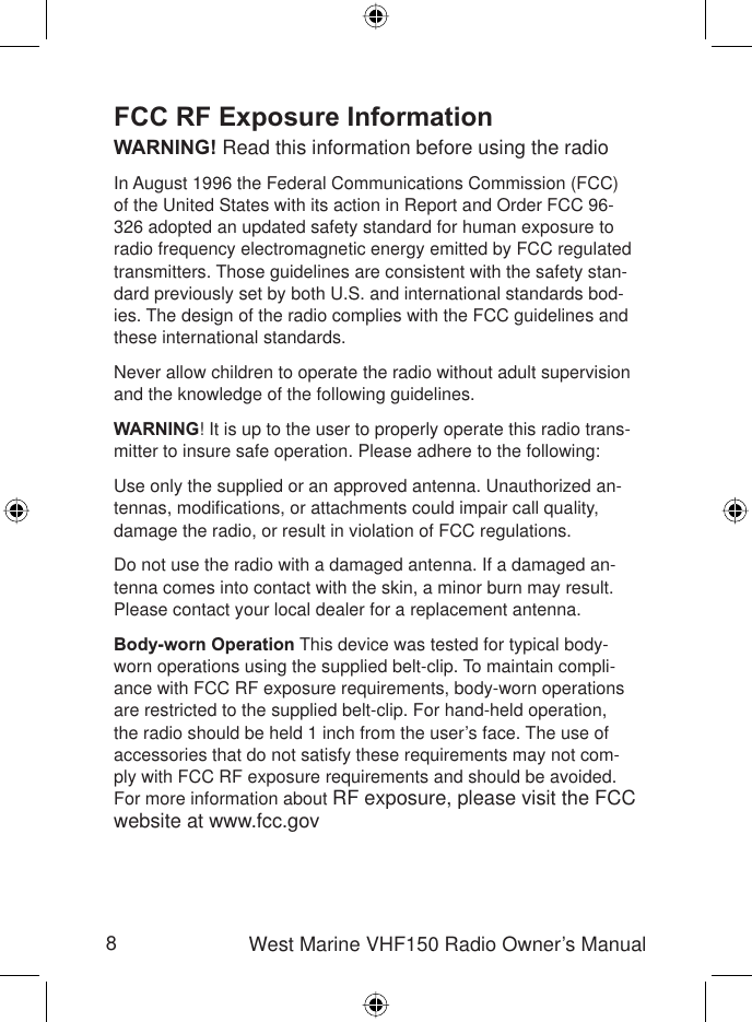 8West Marine VHF150 Radio Owner’s ManualFCC RF Exposure InformationWARNING! Read this information before using the radio In August 1996 the Federal Communications Commission (FCC) of the United States with its action in Report and Order FCC 96-326 adopted an updated safety standard for human exposure to radio frequency electromagnetic energy emitted by FCC regulated transmitters. Those guidelines are consistent with the safety stan-dard previously set by both U.S. and international standards bod-ies. The design of the radio complies with the FCC guidelines and these international standards.Never allow children to operate the radio without adult supervision and the knowledge of the following guidelines.WARNING! It is up to the user to properly operate this radio trans-mitter to insure safe operation. Please adhere to the following:Use only the supplied or an approved antenna. Unauthorized an-tennas, modiﬁ cations, or attachments could impair call quality, damage the radio, or result in violation of FCC regulations.Do not use the radio with a damaged antenna. If a damaged an-tenna comes into contact with the skin, a minor burn may result. Please contact your local dealer for a replacement antenna.Body-worn Operation This device was tested for typical body-worn operations using the supplied belt-clip. To maintain compli-ance with FCC RF exposure requirements, body-worn operations are restricted to the supplied belt-clip. For hand-held operation, the radio should be held 1 inch from the user’s face. The use of accessories that do not satisfy these requirements may not com-ply with FCC RF exposure requirements and should be avoided. For more information about RF exposure, please visit the FCC website at www.fcc.gov 