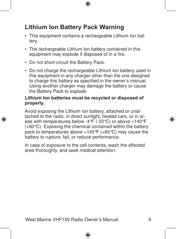 9West Marine VHF150 Radio Owner’s ManualLithium Ion Battery Pack WarningThis equipment contains a rechargeable Lithium Ion bat-tery.The rechargeable Lithium Ion battery contained in this equipment may explode if disposed of in a ﬁ re.Do not short-circuit the Battery Pack.Do not charge the rechargeable Lithium Ion battery used in this equipment in any charger other than the one designed to charge this battery as speciﬁ ed in the owner’s manual. Using another charger may damage the battery or cause the Battery Pack to explode.Lithium Ion batteries must be recycled or disposed of properly.Avoid exposing the Lithium Ion battery, attached or unat-tached to the radio, in direct sunlight, heated cars, or in ar-eas with temperatures below -4°F (-20°C) or above +140°F (+60°C). Exposing the chemical contained within the battery pack to temperatures above +140°F (+60°C) may cause the battery to rupture, fail, or reduce performance.In case of exposure to the cell contents, wash the affected area thoroughly, and seek medical attention.••••