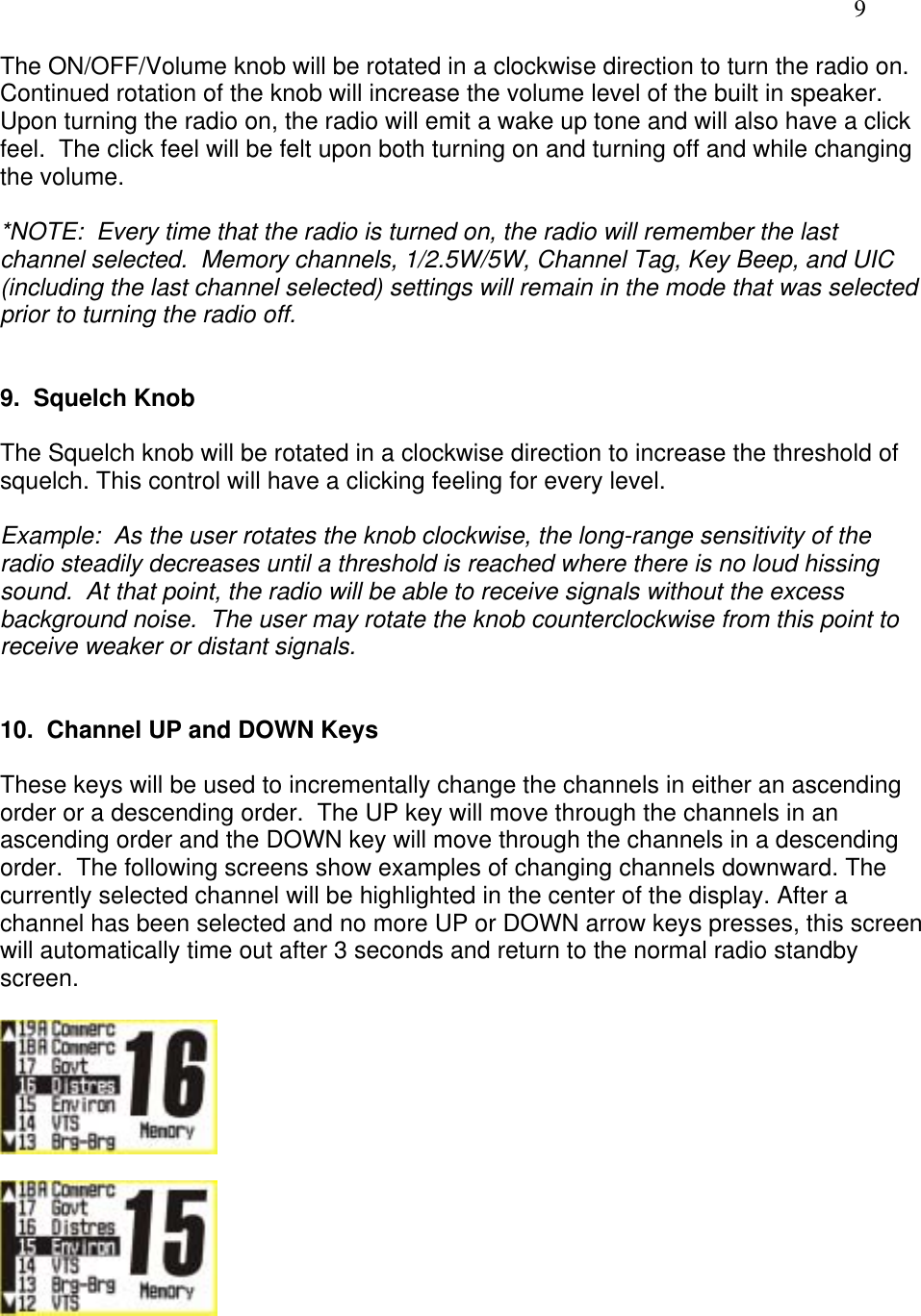   9 The ON/OFF/Volume knob will be rotated in a clockwise direction to turn the radio on.  Continued rotation of the knob will increase the volume level of the built in speaker.  Upon turning the radio on, the radio will emit a wake up tone and will also have a click feel.  The click feel will be felt upon both turning on and turning off and while changing the volume.   *NOTE:  Every time that the radio is turned on, the radio will remember the last channel selected.  Memory channels, 1/2.5W/5W, Channel Tag, Key Beep, and UIC (including the last channel selected) settings will remain in the mode that was selected prior to turning the radio off.   9.  Squelch Knob  The Squelch knob will be rotated in a clockwise direction to increase the threshold of squelch. This control will have a clicking feeling for every level.  Example:  As the user rotates the knob clockwise, the long-range sensitivity of the radio steadily decreases until a threshold is reached where there is no loud hissing sound.  At that point, the radio will be able to receive signals without the excess background noise.  The user may rotate the knob counterclockwise from this point to receive weaker or distant signals.   10.  Channel UP and DOWN Keys  These keys will be used to incrementally change the channels in either an ascending order or a descending order.  The UP key will move through the channels in an ascending order and the DOWN key will move through the channels in a descending order.  The following screens show examples of changing channels downward. The currently selected channel will be highlighted in the center of the display. After a channel has been selected and no more UP or DOWN arrow keys presses, this screen will automatically time out after 3 seconds and return to the normal radio standby screen.      