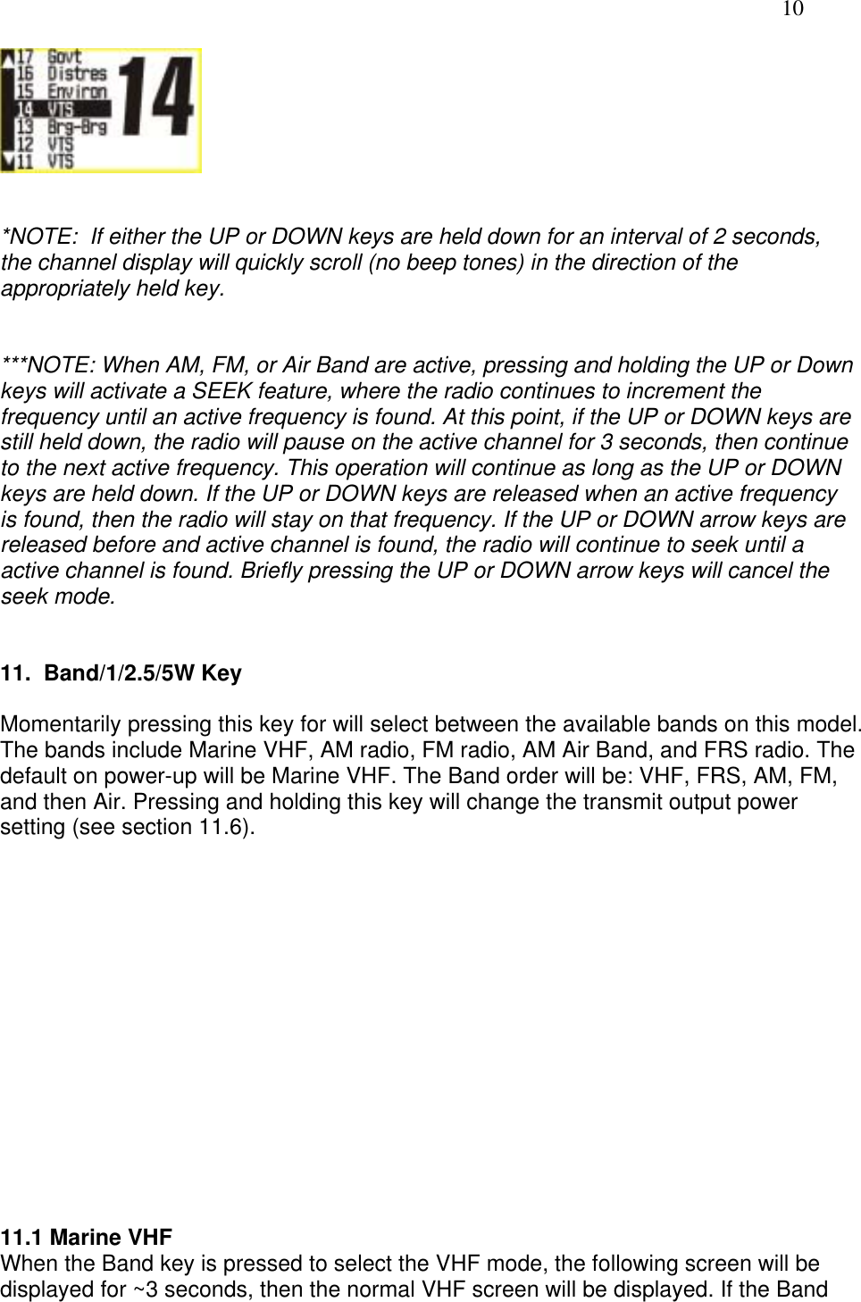   10    *NOTE:  If either the UP or DOWN keys are held down for an interval of 2 seconds, the channel display will quickly scroll (no beep tones) in the direction of the appropriately held key.   ***NOTE: When AM, FM, or Air Band are active, pressing and holding the UP or Down keys will activate a SEEK feature, where the radio continues to increment the frequency until an active frequency is found. At this point, if the UP or DOWN keys are still held down, the radio will pause on the active channel for 3 seconds, then continue to the next active frequency. This operation will continue as long as the UP or DOWN keys are held down. If the UP or DOWN keys are released when an active frequency is found, then the radio will stay on that frequency. If the UP or DOWN arrow keys are released before and active channel is found, the radio will continue to seek until a active channel is found. Briefly pressing the UP or DOWN arrow keys will cancel the seek mode.   11.  Band/1/2.5/5W Key  Momentarily pressing this key for will select between the available bands on this model. The bands include Marine VHF, AM radio, FM radio, AM Air Band, and FRS radio. The default on power-up will be Marine VHF. The Band order will be: VHF, FRS, AM, FM, and then Air. Pressing and holding this key will change the transmit output power setting (see section 11.6).                11.1 Marine VHF  When the Band key is pressed to select the VHF mode, the following screen will be displayed for ~3 seconds, then the normal VHF screen will be displayed. If the Band 