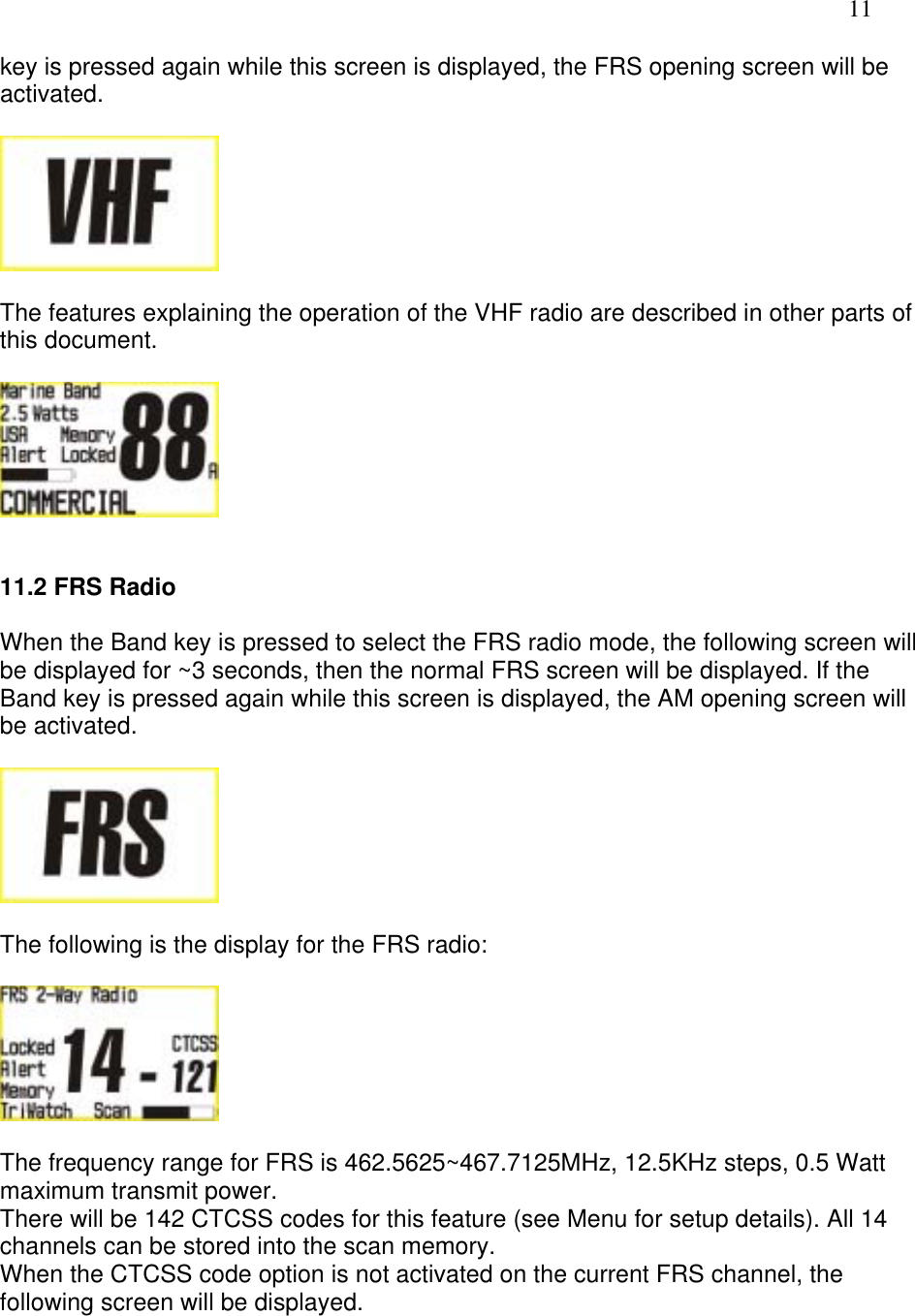   11 key is pressed again while this screen is displayed, the FRS opening screen will be activated.    The features explaining the operation of the VHF radio are described in other parts of this document.     11.2 FRS Radio  When the Band key is pressed to select the FRS radio mode, the following screen will be displayed for ~3 seconds, then the normal FRS screen will be displayed. If the Band key is pressed again while this screen is displayed, the AM opening screen will be activated.    The following is the display for the FRS radio:    The frequency range for FRS is 462.5625~467.7125MHz, 12.5KHz steps, 0.5 Watt maximum transmit power. There will be 142 CTCSS codes for this feature (see Menu for setup details). All 14 channels can be stored into the scan memory. When the CTCSS code option is not activated on the current FRS channel, the following screen will be displayed.  