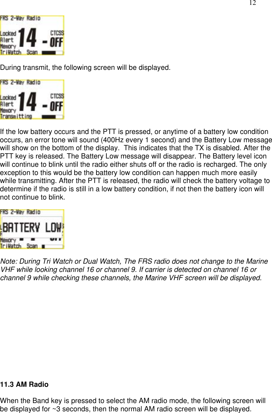   12   During transmit, the following screen will be displayed.    If the low battery occurs and the PTT is pressed, or anytime of a battery low condition occurs, an error tone will sound (400Hz every 1 second) and the Battery Low message will show on the bottom of the display.  This indicates that the TX is disabled. After the PTT key is released. The Battery Low message will disappear. The Battery level icon will continue to blink until the radio either shuts off or the radio is recharged. The only exception to this would be the battery low condition can happen much more easily while transmitting. After the PTT is released, the radio will check the battery voltage to determine if the radio is still in a low battery condition, if not then the battery icon will not continue to blink.    Note: During Tri Watch or Dual Watch, The FRS radio does not change to the Marine VHF while looking channel 16 or channel 9. If carrier is detected on channel 16 or channel 9 while checking these channels, the Marine VHF screen will be displayed.             11.3 AM Radio  When the Band key is pressed to select the AM radio mode, the following screen will be displayed for ~3 seconds, then the normal AM radio screen will be displayed. 