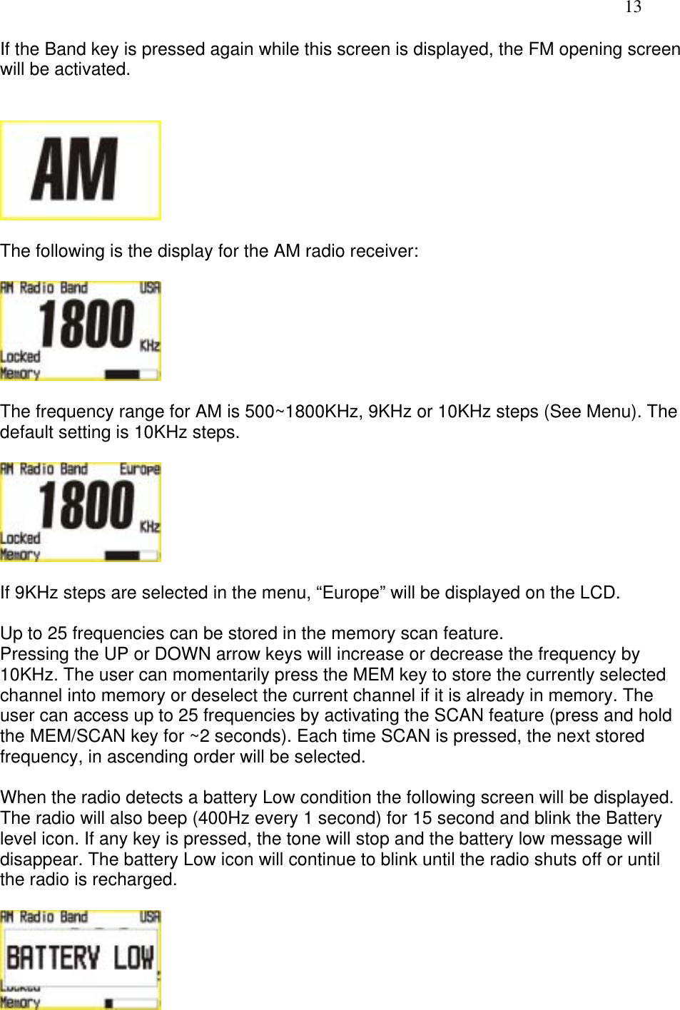   13 If the Band key is pressed again while this screen is displayed, the FM opening screen will be activated.     The following is the display for the AM radio receiver:    The frequency range for AM is 500~1800KHz, 9KHz or 10KHz steps (See Menu). The default setting is 10KHz steps.    If 9KHz steps are selected in the menu, “Europe” will be displayed on the LCD.  Up to 25 frequencies can be stored in the memory scan feature. Pressing the UP or DOWN arrow keys will increase or decrease the frequency by 10KHz. The user can momentarily press the MEM key to store the currently selected channel into memory or deselect the current channel if it is already in memory. The user can access up to 25 frequencies by activating the SCAN feature (press and hold the MEM/SCAN key for ~2 seconds). Each time SCAN is pressed, the next stored frequency, in ascending order will be selected.  When the radio detects a battery Low condition the following screen will be displayed. The radio will also beep (400Hz every 1 second) for 15 second and blink the Battery level icon. If any key is pressed, the tone will stop and the battery low message will disappear. The battery Low icon will continue to blink until the radio shuts off or until the radio is recharged.    