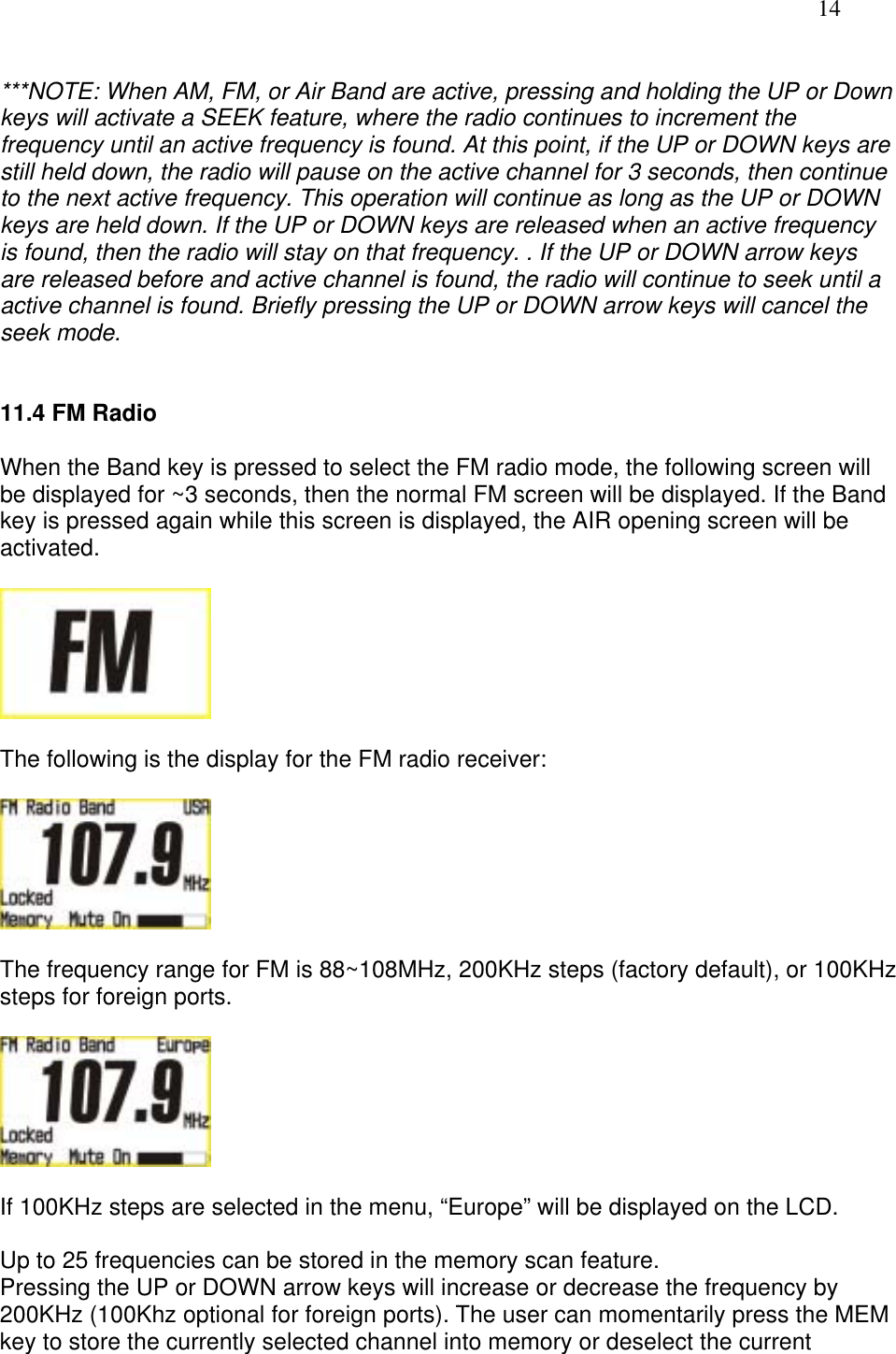   14  ***NOTE: When AM, FM, or Air Band are active, pressing and holding the UP or Down keys will activate a SEEK feature, where the radio continues to increment the frequency until an active frequency is found. At this point, if the UP or DOWN keys are still held down, the radio will pause on the active channel for 3 seconds, then continue to the next active frequency. This operation will continue as long as the UP or DOWN keys are held down. If the UP or DOWN keys are released when an active frequency is found, then the radio will stay on that frequency. . If the UP or DOWN arrow keys are released before and active channel is found, the radio will continue to seek until a active channel is found. Briefly pressing the UP or DOWN arrow keys will cancel the seek mode.   11.4 FM Radio  When the Band key is pressed to select the FM radio mode, the following screen will be displayed for ~3 seconds, then the normal FM screen will be displayed. If the Band key is pressed again while this screen is displayed, the AIR opening screen will be activated.    The following is the display for the FM radio receiver:    The frequency range for FM is 88~108MHz, 200KHz steps (factory default), or 100KHz steps for foreign ports.    If 100KHz steps are selected in the menu, “Europe” will be displayed on the LCD.  Up to 25 frequencies can be stored in the memory scan feature. Pressing the UP or DOWN arrow keys will increase or decrease the frequency by 200KHz (100Khz optional for foreign ports). The user can momentarily press the MEM key to store the currently selected channel into memory or deselect the current 