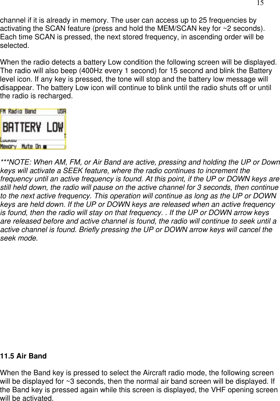   15 channel if it is already in memory. The user can access up to 25 frequencies by activating the SCAN feature (press and hold the MEM/SCAN key for ~2 seconds). Each time SCAN is pressed, the next stored frequency, in ascending order will be selected.  When the radio detects a battery Low condition the following screen will be displayed. The radio will also beep (400Hz every 1 second) for 15 second and blink the Battery level icon. If any key is pressed, the tone will stop and the battery low message will disappear. The battery Low icon will continue to blink until the radio shuts off or until the radio is recharged.    ***NOTE: When AM, FM, or Air Band are active, pressing and holding the UP or Down keys will activate a SEEK feature, where the radio continues to increment the frequency until an active frequency is found. At this point, if the UP or DOWN keys are still held down, the radio will pause on the active channel for 3 seconds, then continue to the next active frequency. This operation will continue as long as the UP or DOWN keys are held down. If the UP or DOWN keys are released when an active frequency is found, then the radio will stay on that frequency. . If the UP or DOWN arrow keys are released before and active channel is found, the radio will continue to seek until a active channel is found. Briefly pressing the UP or DOWN arrow keys will cancel the seek mode.              11.5 Air Band  When the Band key is pressed to select the Aircraft radio mode, the following screen will be displayed for ~3 seconds, then the normal air band screen will be displayed. If the Band key is pressed again while this screen is displayed, the VHF opening screen will be activated.  