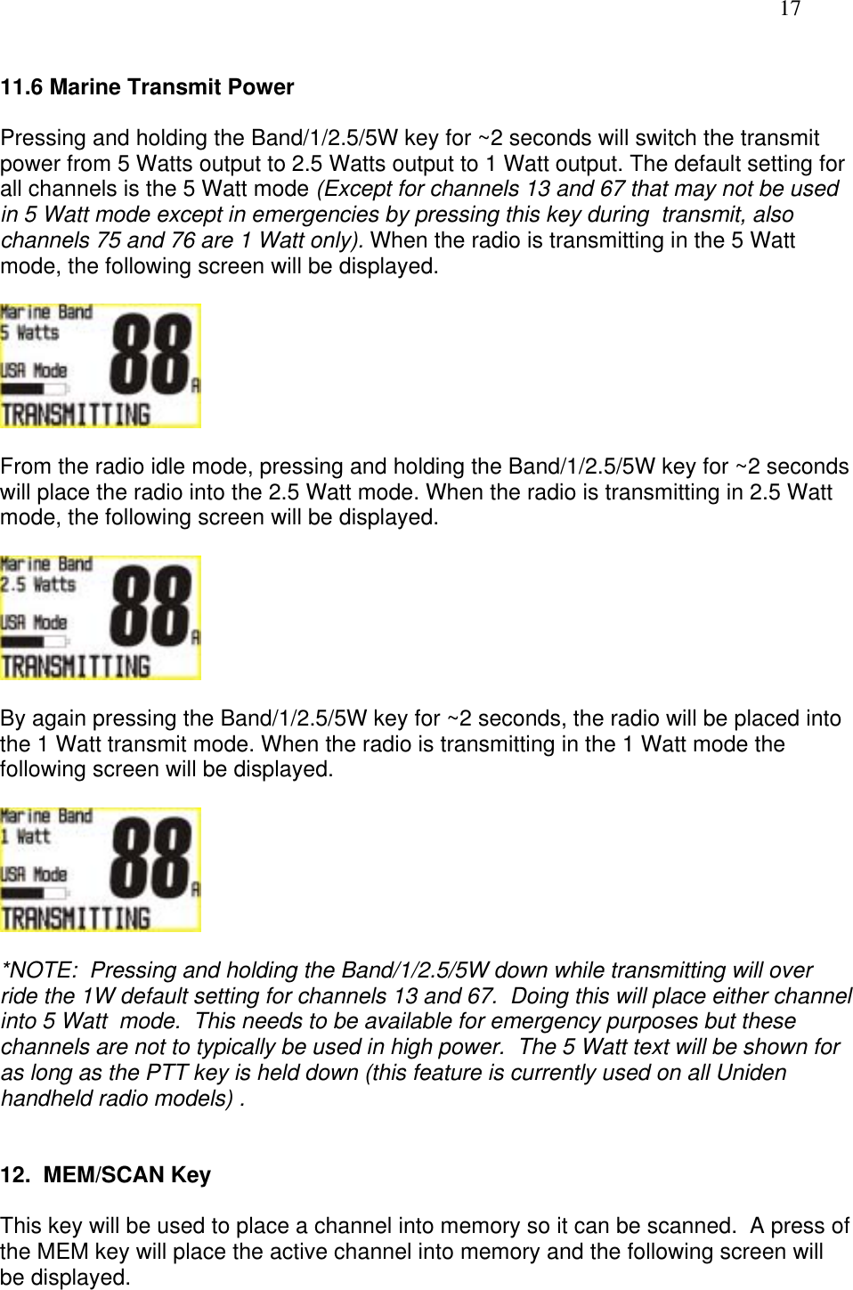   17  11.6 Marine Transmit Power  Pressing and holding the Band/1/2.5/5W key for ~2 seconds will switch the transmit power from 5 Watts output to 2.5 Watts output to 1 Watt output. The default setting for all channels is the 5 Watt mode (Except for channels 13 and 67 that may not be used in 5 Watt mode except in emergencies by pressing this key during  transmit, also channels 75 and 76 are 1 Watt only). When the radio is transmitting in the 5 Watt mode, the following screen will be displayed.    From the radio idle mode, pressing and holding the Band/1/2.5/5W key for ~2 seconds will place the radio into the 2.5 Watt mode. When the radio is transmitting in 2.5 Watt mode, the following screen will be displayed.     By again pressing the Band/1/2.5/5W key for ~2 seconds, the radio will be placed into the 1 Watt transmit mode. When the radio is transmitting in the 1 Watt mode the following screen will be displayed.    *NOTE:  Pressing and holding the Band/1/2.5/5W down while transmitting will over ride the 1W default setting for channels 13 and 67.  Doing this will place either channel into 5 Watt  mode.  This needs to be available for emergency purposes but these channels are not to typically be used in high power.  The 5 Watt text will be shown for as long as the PTT key is held down (this feature is currently used on all Uniden handheld radio models) .   12.  MEM/SCAN Key  This key will be used to place a channel into memory so it can be scanned.  A press of the MEM key will place the active channel into memory and the following screen will be displayed.   