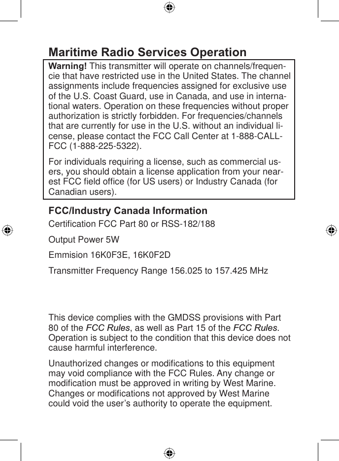 6West Marine VHF150 Radio Owner’s ManualMaritime Radio Services OperationWarning! This transmitter will operate on channels/frequen-cie that have restricted use in the United States. The channel assignments include frequencies assigned for exclusive use of the U.S. Coast Guard, use in Canada, and use in interna-tional waters. Operation on these frequencies without proper authorization is strictly forbidden. For frequencies/channels that are currently for use in the U.S. without an individual li-cense, please contact the FCC Call Center at 1-888-CALL-FCC (1-888-225-5322).For individuals requiring a license, such as commercial us-ers, you should obtain a license application from your near-est FCC ﬁ eld ofﬁ ce (for US users) or Industry Canada (for Canadian users). FCC/Industry Canada InformationCertiﬁ cation FCC Part 80 or RSS-182/188Output Power 5WEmmision 16K0F3E, 16K0F2DTransmitter Frequency Range 156.025 to 157.425 MHzFCC Identiﬁ er AMWUT601IC Certiﬁ cation Number 513C-UT601DThis device complies with the GMDSS provisions with Part 80 of the FCC Rules, as well as Part 15 of the FCC Rules.Operation is subject to the condition that this device does not cause harmful interference.Unauthorized changes or modiﬁ cations to this equipment may void compliance with the FCC Rules. Any change or modiﬁ cation must be approved in writing by West Marine. Changes or modiﬁ cations not approved by West Marine could void the user’s authority to operate the equipment.