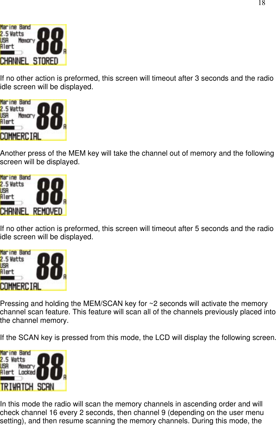   18    If no other action is preformed, this screen will timeout after 3 seconds and the radio idle screen will be displayed.    Another press of the MEM key will take the channel out of memory and the following screen will be displayed.    If no other action is preformed, this screen will timeout after 5 seconds and the radio idle screen will be displayed.    Pressing and holding the MEM/SCAN key for ~2 seconds will activate the memory channel scan feature. This feature will scan all of the channels previously placed into the channel memory.  If the SCAN key is pressed from this mode, the LCD will display the following screen.    In this mode the radio will scan the memory channels in ascending order and will check channel 16 every 2 seconds, then channel 9 (depending on the user menu setting), and then resume scanning the memory channels. During this mode, the 