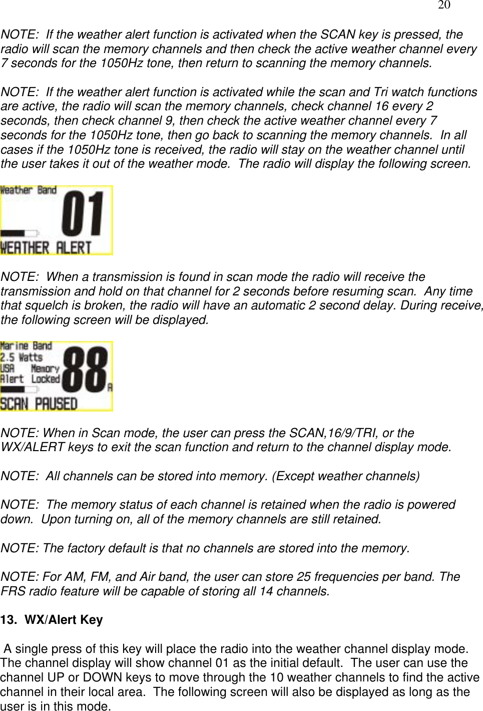   20 NOTE:  If the weather alert function is activated when the SCAN key is pressed, the radio will scan the memory channels and then check the active weather channel every 7 seconds for the 1050Hz tone, then return to scanning the memory channels.  NOTE:  If the weather alert function is activated while the scan and Tri watch functions are active, the radio will scan the memory channels, check channel 16 every 2 seconds, then check channel 9, then check the active weather channel every 7 seconds for the 1050Hz tone, then go back to scanning the memory channels.  In all cases if the 1050Hz tone is received, the radio will stay on the weather channel until the user takes it out of the weather mode.  The radio will display the following screen.    NOTE:  When a transmission is found in scan mode the radio will receive the transmission and hold on that channel for 2 seconds before resuming scan.  Any time that squelch is broken, the radio will have an automatic 2 second delay. During receive, the following screen will be displayed.    NOTE: When in Scan mode, the user can press the SCAN,16/9/TRI, or the WX/ALERT keys to exit the scan function and return to the channel display mode.      NOTE:  All channels can be stored into memory. (Except weather channels)   NOTE:  The memory status of each channel is retained when the radio is powered down.  Upon turning on, all of the memory channels are still retained.  NOTE: The factory default is that no channels are stored into the memory.  NOTE: For AM, FM, and Air band, the user can store 25 frequencies per band. The FRS radio feature will be capable of storing all 14 channels.  13.  WX/Alert Key   A single press of this key will place the radio into the weather channel display mode.  The channel display will show channel 01 as the initial default.  The user can use the channel UP or DOWN keys to move through the 10 weather channels to find the active channel in their local area.  The following screen will also be displayed as long as the user is in this mode.  