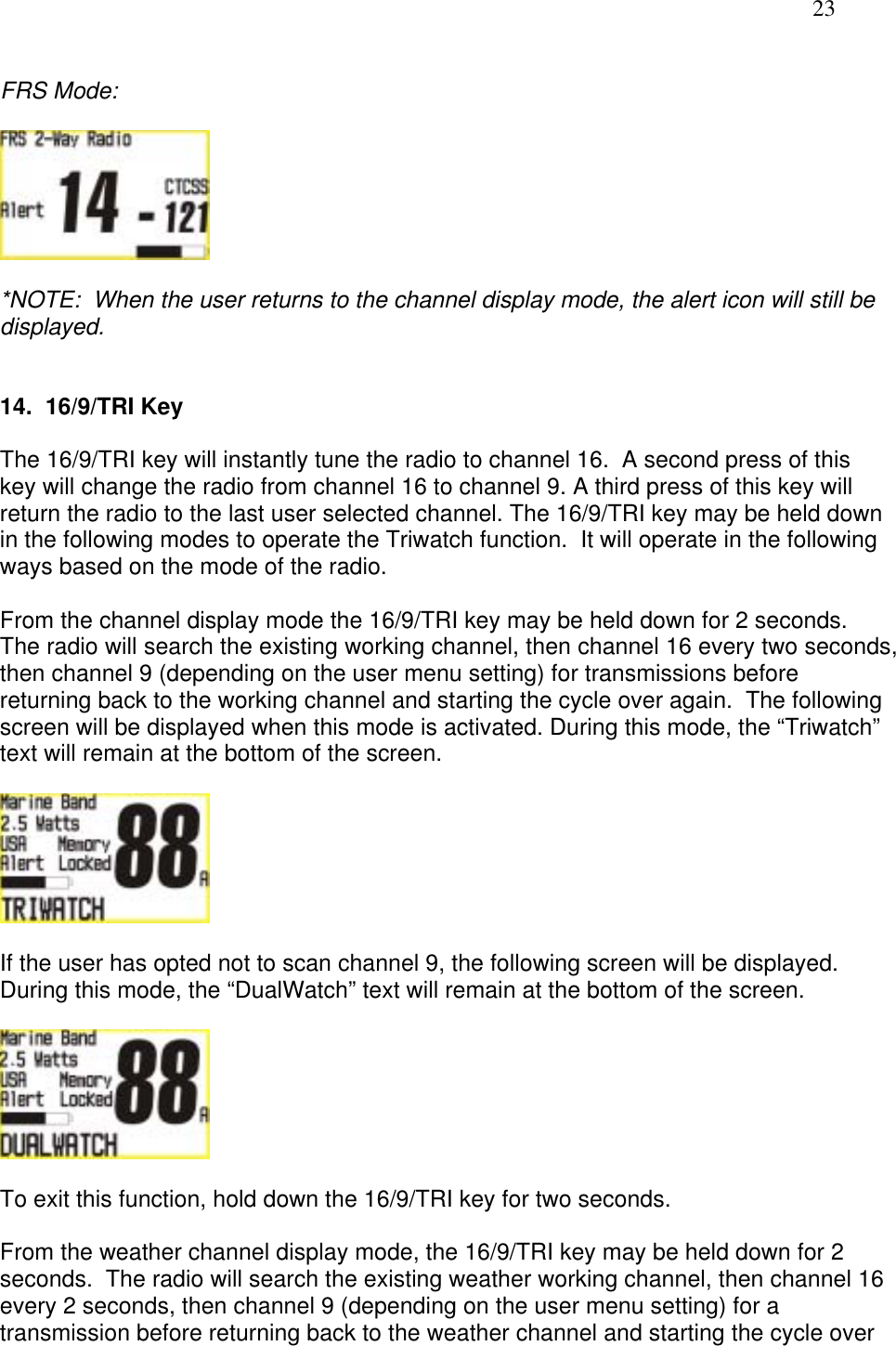   23  FRS Mode:     *NOTE:  When the user returns to the channel display mode, the alert icon will still be displayed.   14.  16/9/TRI Key  The 16/9/TRI key will instantly tune the radio to channel 16.  A second press of this key will change the radio from channel 16 to channel 9. A third press of this key will return the radio to the last user selected channel. The 16/9/TRI key may be held down in the following modes to operate the Triwatch function.  It will operate in the following ways based on the mode of the radio.  From the channel display mode the 16/9/TRI key may be held down for 2 seconds.  The radio will search the existing working channel, then channel 16 every two seconds, then channel 9 (depending on the user menu setting) for transmissions before returning back to the working channel and starting the cycle over again.  The following screen will be displayed when this mode is activated. During this mode, the “Triwatch” text will remain at the bottom of the screen.    If the user has opted not to scan channel 9, the following screen will be displayed. During this mode, the “DualWatch” text will remain at the bottom of the screen.    To exit this function, hold down the 16/9/TRI key for two seconds.   From the weather channel display mode, the 16/9/TRI key may be held down for 2 seconds.  The radio will search the existing weather working channel, then channel 16 every 2 seconds, then channel 9 (depending on the user menu setting) for a transmission before returning back to the weather channel and starting the cycle over 