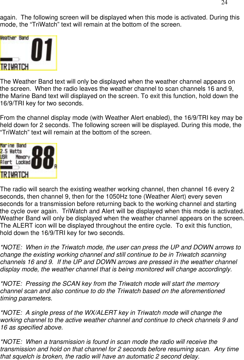   24 again.  The following screen will be displayed when this mode is activated. During this mode, the “TriWatch” text will remain at the bottom of the screen.    The Weather Band text will only be displayed when the weather channel appears on the screen.  When the radio leaves the weather channel to scan channels 16 and 9, the Marine Band text will displayed on the screen. To exit this function, hold down the 16/9/TRI key for two seconds.  From the channel display mode (with Weather Alert enabled), the 16/9/TRI key may be held down for 2 seconds. The following screen will be displayed. During this mode, the “TriWatch” text will remain at the bottom of the screen.    The radio will search the existing weather working channel, then channel 16 every 2 seconds, then channel 9, then for the 1050Hz tone (Weather Alert) every seven seconds for a transmission before returning back to the working channel and starting the cycle over again.  TriWatch and Alert will be displayed when this mode is activated.  Weather Band will only be displayed when the weather channel appears on the screen.  The ALERT icon will be displayed throughout the entire cycle.  To exit this function, hold down the 16/9/TRI key for two seconds.  *NOTE:  When in the Triwatch mode, the user can press the UP and DOWN arrows to change the existing working channel and still continue to be in Triwatch scanning channels 16 and 9.  If the UP and DOWN arrows are pressed in the weather channel display mode, the weather channel that is being monitored will change accordingly.   *NOTE:  Pressing the SCAN key from the Triwatch mode will start the memory channel scan and also continue to do the Triwatch based on the aforementioned timing parameters.  *NOTE:  A single press of the WX/ALERT key in Triwatch mode will change the working channel to the active weather channel and continue to check channels 9 and 16 as specified above.  *NOTE:  When a transmission is found in scan mode the radio will receive the transmission and hold on that channel for 2 seconds before resuming scan.  Any time that squelch is broken, the radio will have an automatic 2 second delay.  