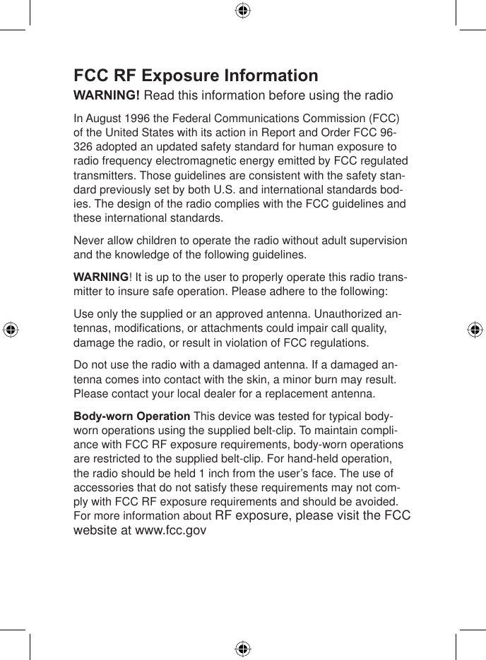 8West Marine VHF150 Radio Owner’s ManualFCC RF Exposure InformationWARNING! Read this information before using the radio In August 1996 the Federal Communications Commission (FCC) of the United States with its action in Report and Order FCC 96-326 adopted an updated safety standard for human exposure to radio frequency electromagnetic energy emitted by FCC regulated transmitters. Those guidelines are consistent with the safety stan-dard previously set by both U.S. and international standards bod-ies. The design of the radio complies with the FCC guidelines and these international standards.Never allow children to operate the radio without adult supervision and the knowledge of the following guidelines.WARNING! It is up to the user to properly operate this radio trans-mitter to insure safe operation. Please adhere to the following:Use only the supplied or an approved antenna. Unauthorized an-tennas, modiﬁ cations, or attachments could impair call quality, damage the radio, or result in violation of FCC regulations.Do not use the radio with a damaged antenna. If a damaged an-tenna comes into contact with the skin, a minor burn may result. Please contact your local dealer for a replacement antenna.Body-worn Operation This device was tested for typical body-worn operations using the supplied belt-clip. To maintain compli-ance with FCC RF exposure requirements, body-worn operations are restricted to the supplied belt-clip. For hand-held operation, the radio should be held 1 inch from the user’s face. The use of accessories that do not satisfy these requirements may not com-ply with FCC RF exposure requirements and should be avoided. For more information about RF exposure, please visit the FCC website at www.fcc.gov 