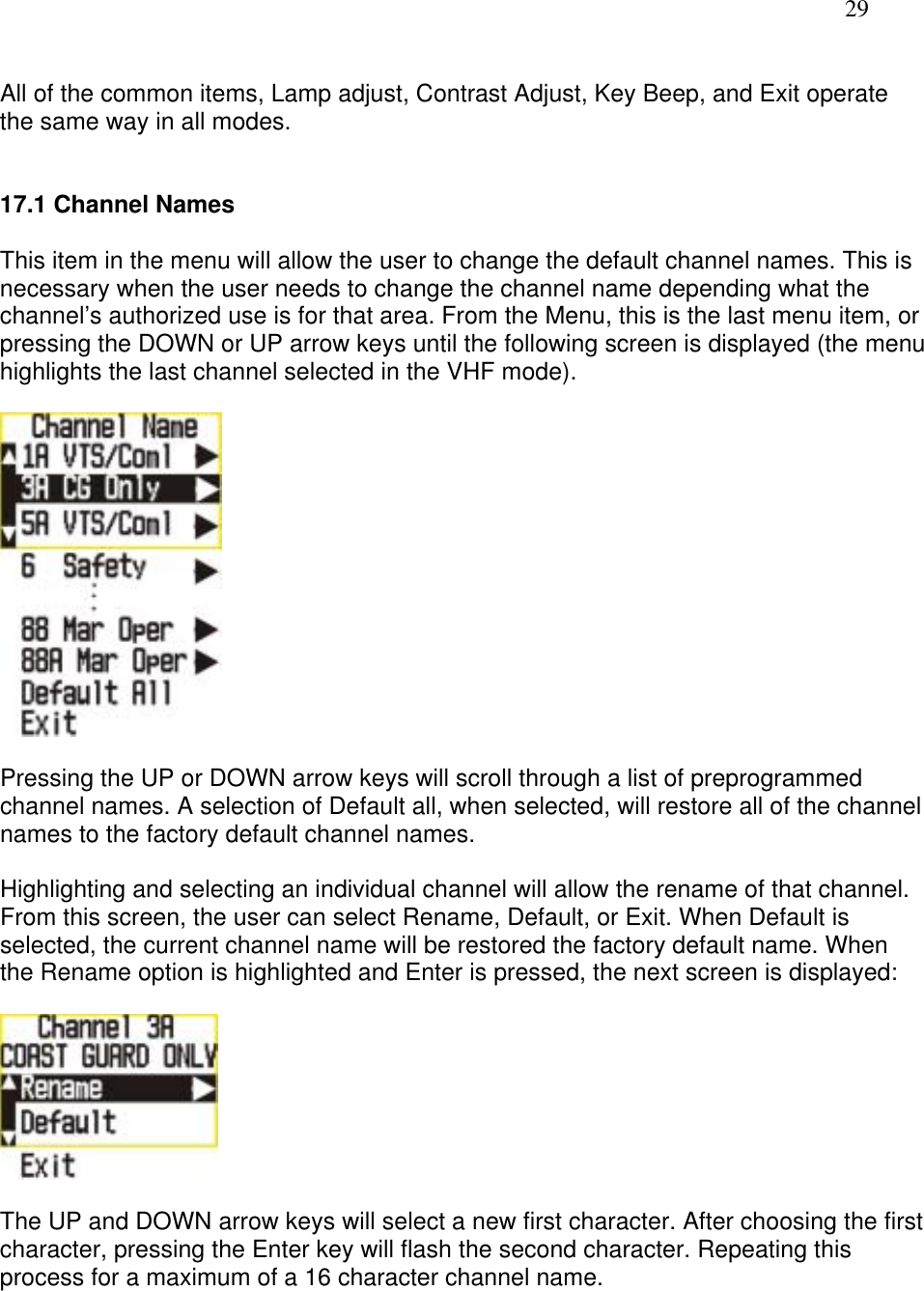   29  All of the common items, Lamp adjust, Contrast Adjust, Key Beep, and Exit operate the same way in all modes.   17.1 Channel Names  This item in the menu will allow the user to change the default channel names. This is necessary when the user needs to change the channel name depending what the channel’s authorized use is for that area. From the Menu, this is the last menu item, or pressing the DOWN or UP arrow keys until the following screen is displayed (the menu highlights the last channel selected in the VHF mode).    Pressing the UP or DOWN arrow keys will scroll through a list of preprogrammed channel names. A selection of Default all, when selected, will restore all of the channel names to the factory default channel names.   Highlighting and selecting an individual channel will allow the rename of that channel. From this screen, the user can select Rename, Default, or Exit. When Default is selected, the current channel name will be restored the factory default name. When the Rename option is highlighted and Enter is pressed, the next screen is displayed:    The UP and DOWN arrow keys will select a new first character. After choosing the first character, pressing the Enter key will flash the second character. Repeating this process for a maximum of a 16 character channel name.  