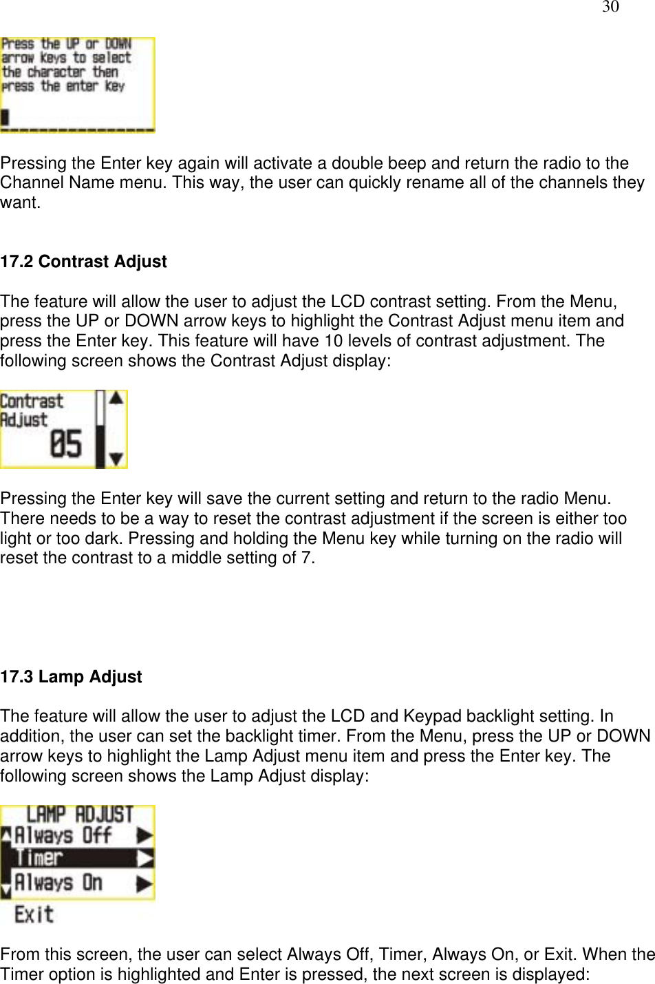   30   Pressing the Enter key again will activate a double beep and return the radio to the Channel Name menu. This way, the user can quickly rename all of the channels they want.   17.2 Contrast Adjust  The feature will allow the user to adjust the LCD contrast setting. From the Menu, press the UP or DOWN arrow keys to highlight the Contrast Adjust menu item and press the Enter key. This feature will have 10 levels of contrast adjustment. The following screen shows the Contrast Adjust display:    Pressing the Enter key will save the current setting and return to the radio Menu. There needs to be a way to reset the contrast adjustment if the screen is either too light or too dark. Pressing and holding the Menu key while turning on the radio will reset the contrast to a middle setting of 7.      17.3 Lamp Adjust  The feature will allow the user to adjust the LCD and Keypad backlight setting. In addition, the user can set the backlight timer. From the Menu, press the UP or DOWN arrow keys to highlight the Lamp Adjust menu item and press the Enter key. The following screen shows the Lamp Adjust display:    From this screen, the user can select Always Off, Timer, Always On, or Exit. When the Timer option is highlighted and Enter is pressed, the next screen is displayed:  