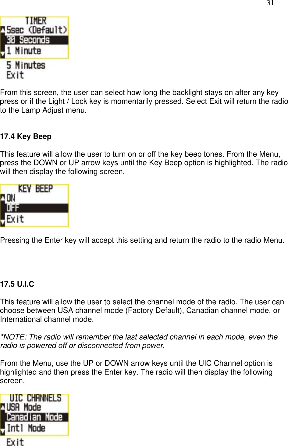   31   From this screen, the user can select how long the backlight stays on after any key press or if the Light / Lock key is momentarily pressed. Select Exit will return the radio to the Lamp Adjust menu.   17.4 Key Beep  This feature will allow the user to turn on or off the key beep tones. From the Menu, press the DOWN or UP arrow keys until the Key Beep option is highlighted. The radio will then display the following screen.    Pressing the Enter key will accept this setting and return the radio to the radio Menu.     17.5 U.I.C   This feature will allow the user to select the channel mode of the radio. The user can choose between USA channel mode (Factory Default), Canadian channel mode, or International channel mode.  *NOTE: The radio will remember the last selected channel in each mode, even the radio is powered off or disconnected from power.  From the Menu, use the UP or DOWN arrow keys until the UIC Channel option is highlighted and then press the Enter key. The radio will then display the following screen.   