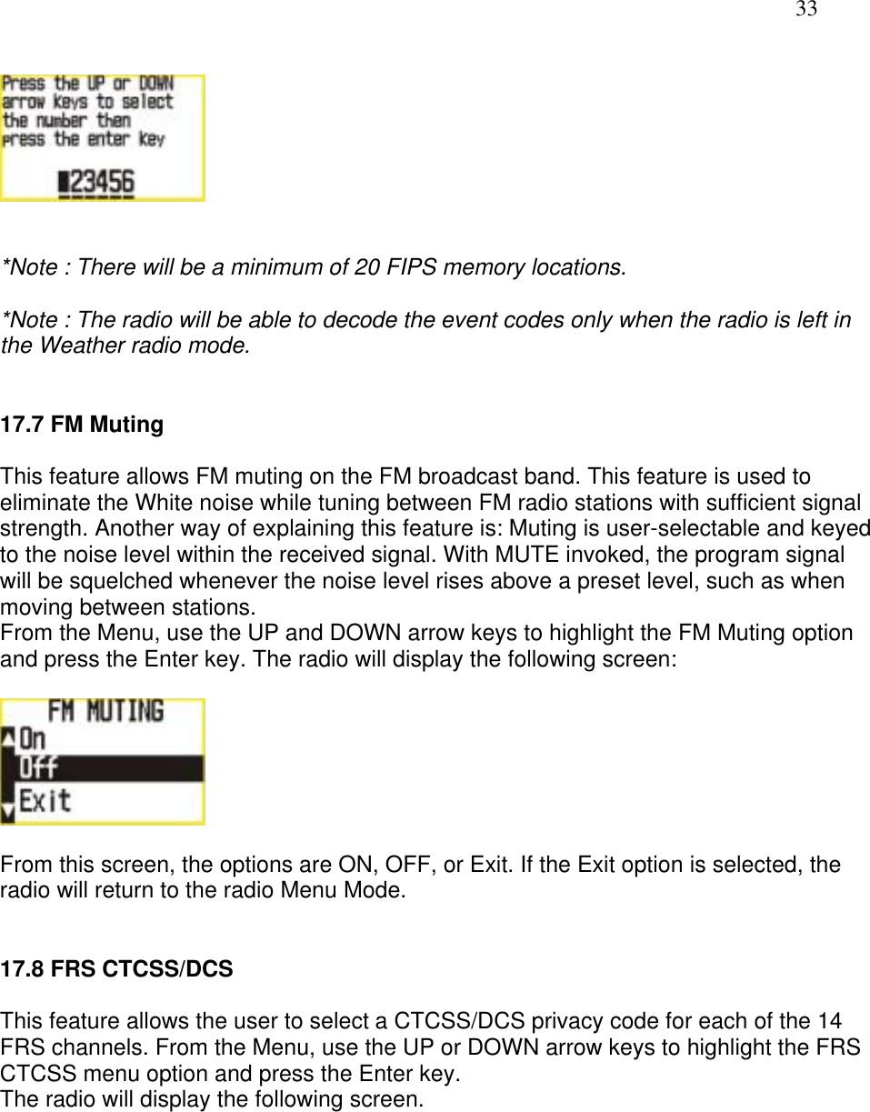   33     *Note : There will be a minimum of 20 FIPS memory locations.  *Note : The radio will be able to decode the event codes only when the radio is left in the Weather radio mode.   17.7 FM Muting  This feature allows FM muting on the FM broadcast band. This feature is used to eliminate the White noise while tuning between FM radio stations with sufficient signal strength. Another way of explaining this feature is: Muting is user-selectable and keyed to the noise level within the received signal. With MUTE invoked, the program signal will be squelched whenever the noise level rises above a preset level, such as when moving between stations.   From the Menu, use the UP and DOWN arrow keys to highlight the FM Muting option and press the Enter key. The radio will display the following screen:    From this screen, the options are ON, OFF, or Exit. If the Exit option is selected, the radio will return to the radio Menu Mode.   17.8 FRS CTCSS/DCS  This feature allows the user to select a CTCSS/DCS privacy code for each of the 14 FRS channels. From the Menu, use the UP or DOWN arrow keys to highlight the FRS CTCSS menu option and press the Enter key.  The radio will display the following screen.  