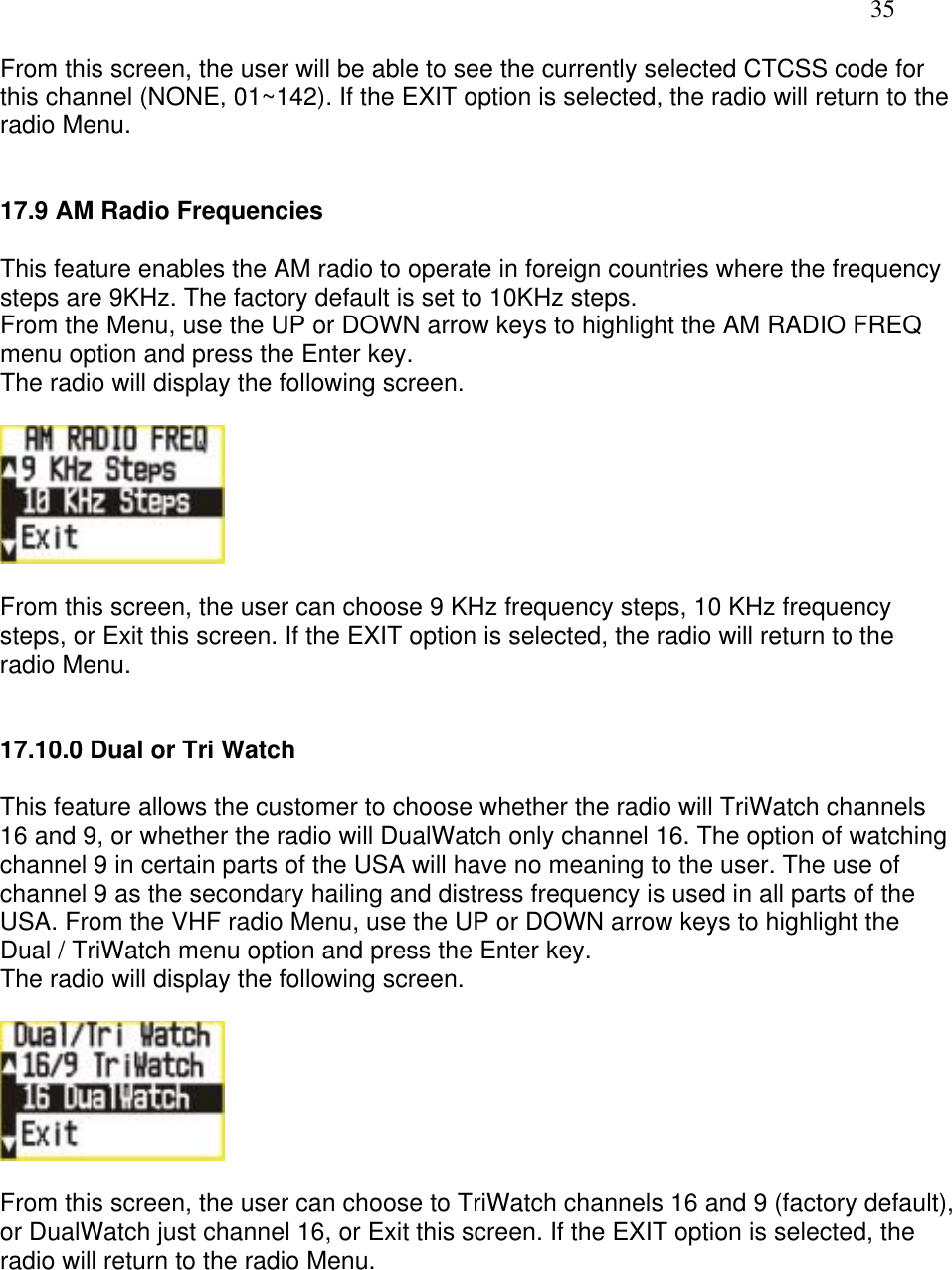   35 From this screen, the user will be able to see the currently selected CTCSS code for this channel (NONE, 01~142). If the EXIT option is selected, the radio will return to the radio Menu.   17.9 AM Radio Frequencies  This feature enables the AM radio to operate in foreign countries where the frequency steps are 9KHz. The factory default is set to 10KHz steps. From the Menu, use the UP or DOWN arrow keys to highlight the AM RADIO FREQ menu option and press the Enter key.  The radio will display the following screen.    From this screen, the user can choose 9 KHz frequency steps, 10 KHz frequency steps, or Exit this screen. If the EXIT option is selected, the radio will return to the radio Menu.   17.10.0 Dual or Tri Watch  This feature allows the customer to choose whether the radio will TriWatch channels 16 and 9, or whether the radio will DualWatch only channel 16. The option of watching channel 9 in certain parts of the USA will have no meaning to the user. The use of channel 9 as the secondary hailing and distress frequency is used in all parts of the USA. From the VHF radio Menu, use the UP or DOWN arrow keys to highlight the Dual / TriWatch menu option and press the Enter key.  The radio will display the following screen.    From this screen, the user can choose to TriWatch channels 16 and 9 (factory default), or DualWatch just channel 16, or Exit this screen. If the EXIT option is selected, the radio will return to the radio Menu.       