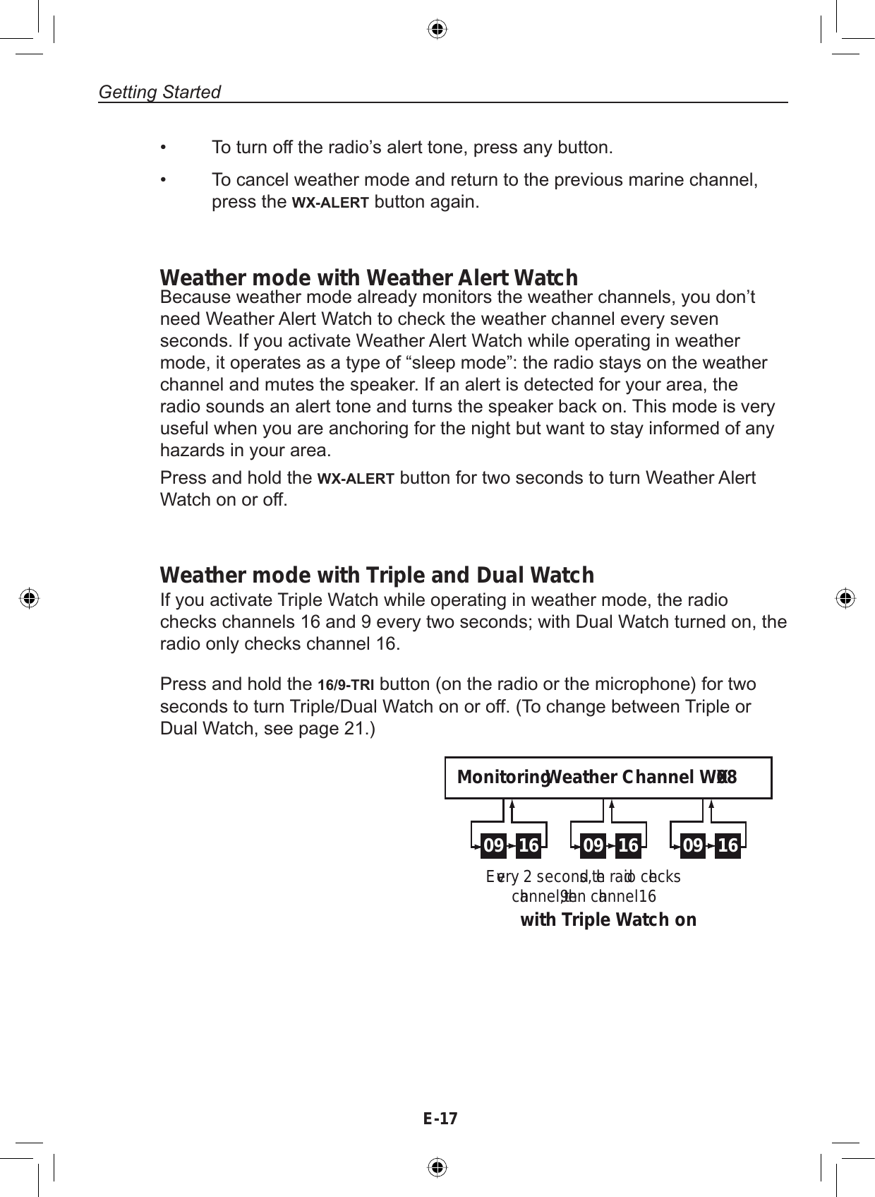 E-17Getting StartedWeather mode with Weather Alert WatchBecause weather mode already monitors the weather channels, you don’tneed Weather Alert Watch to check the weather channel every sevenseconds. If you activate Weather Alert Watch while operating in weathermode, it operates as a type of “sleep mode”: the radio stays on the weatherchannel and mutes the speaker. If an alert is detected for your area, theradio sounds an alert tone and turns the speaker back on. This mode is veryuseful when you are anchoring for the night but want to stay informed of anyhazards in your area.Press and hold the WX-ALERT button for two seconds to turn Weather AlertWatch on or off.Weather mode with Triple and Dual WatchIf you activate Triple Watch while operating in weather mode, the radiochecks channels 16 and 9 every two seconds; with Dual Watch turned on, theradio only checks channel 16.To turn off the radio’s alert tone, press any button.To cancel weather mode and return to the previous marine channel,press the WX-ALERT button again.••Press and hold the 16/9-TRI button (on the radio or the microphone) for twoseconds to turn Triple/Dual Watch on or off. (To change between Triple orDual Watch, see page 21.)09 16 09 16 09 16Every 2 seconds, the radio checks channel 9, then channel 16with Triple Watch onMonitoring Weather Channel WX08