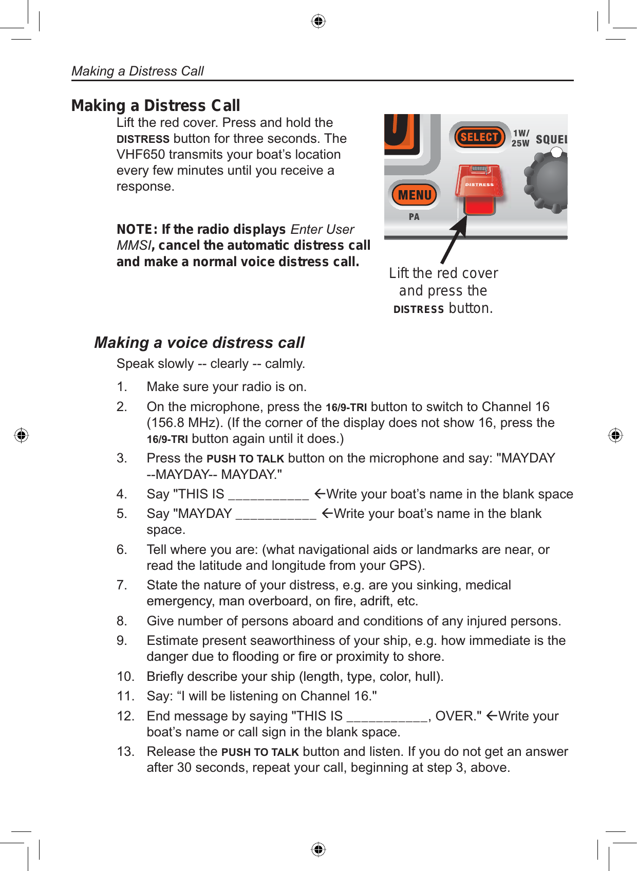 Making a Distress CallLift the red cover. Press and hold the DISTRESS button for three seconds. The VHF650 transmits your boat’s location every few minutes until you receive a response.NOTE: If the radio displays Enter User MMSI, cancel the automatic distress call and make a normal voice distress call.Lift the red cover and press the DISTRESS button.Making a voice distress callSpeak slowly -- clearly -- calmly.Make sure your radio is on. On the microphone, press the 16/9-TRI button to switch to Channel 16 (156.8 MHz). (If the corner of the display does not show 16, press the 16/9-TRI button again until it does.)Press the PUSH TO TALK button on the microphone and say: &quot;MAYDAY --MAYDAY-- MAYDAY.&quot; Say &quot;THIS IS ___________ ÅWrite your boat’s name in the blank spaceSay &quot;MAYDAY ___________ ÅWrite your boat’s name in the blank space.Tell where you are: (what navigational aids or landmarks are near, or read the latitude and longitude from your GPS). State the nature of your distress, e.g. are you sinking, medical HPHUJHQF\PDQRYHUERDUGRQ¿UHDGULIWHWFGive number of persons aboard and conditions of any injured persons. Estimate present seaworthiness of your ship, e.g. how immediate is the GDQJHUGXHWRÀRRGLQJRU¿UHRUSUR[LPLW\WRVKRUH%ULHÀ\GHVFULEH\RXUVKLSOHQJWKW\SHFRORUKXOOSay: “I will be listening on Channel 16.&quot; End message by saying &quot;THIS IS ___________, OVER.&quot; ÅWrite your boat’s name or call sign in the blank space.Release the PUSH TO TALK button and listen. If you do not get an answer after 30 seconds, repeat your call, beginning at step 3, above.1.2.3.4.5.6.7.8.9.10.11.12.13.Making a Distress Call