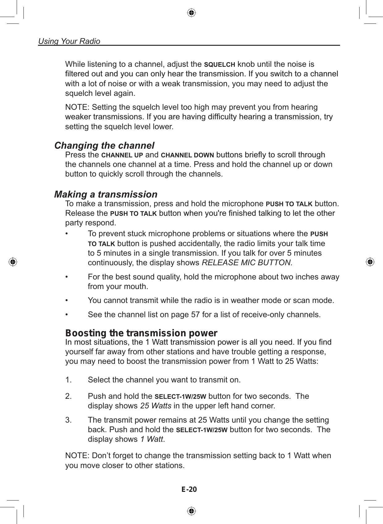 Using Your RadioE-20While listening to a channel, adjust the SQUELCH knob until the noise is¿OWHUHGRXWDQG\RXFDQRQO\KHDUWKHWUDQVPLVVLRQ,I\RXVZLWFKWRDFKDQQHOwith a lot of noise or with a weak transmission, you may need to adjust thesquelch level again.NOTE: Setting the squelch level too high may prevent you from hearingZHDNHUWUDQVPLVVLRQV,I\RXDUHKDYLQJGLI¿FXOW\KHDULQJDWUDQVPLVVLRQWU\setting the squelch level lower.Changing the channelPress the CHANNEL UP and CHANNEL DOWNEXWWRQVEULHÀ\WRVFUROOWKURXJKthe channels one channel at a time. Press and hold the channel up or downbutton to quickly scroll through the channels.Making a transmissionTo make a transmission, press and hold the microphone PUSH TO TALK button.Release the PUSH TO TALKEXWWRQZKHQ\RXUH¿QLVKHGWDONLQJWROHWWKHRWKHUparty respond.To prevent stuck microphone problems or situations where the PUSHTO TALK button is pushed accidentally, the radio limits your talk timeto 5 minutes in a single transmission. If you talk for over 5 minutescontinuously, the display shows RELEASE MIC BUTTON.For the best sound quality, hold the microphone about two inches awayfrom your mouth.You cannot transmit while the radio is in weather mode or scan mode.See the channel list on page 57 for a list of receive-only channels.••••Boosting the transmission power,QPRVWVLWXDWLRQVWKH:DWWWUDQVPLVVLRQSRZHULVDOO\RXQHHG,I\RX¿QGyourself far away from other stations and have trouble getting a response,you may need to boost the transmission power from 1 Watt to 25 Watts:Select the channel you want to transmit on.Push and hold the SELECT-1W/25W button for two seconds. Thedisplay shows 25 Watts in the upper left hand corner.The transmit power remains at 25 Watts until you change the settingback. Push and hold the SELECT-1W/25W button for two seconds. Thedisplay shows 1 Watt.NOTE: Don’t forget to change the transmission setting back to 1 Watt whenyou move closer to other stations.1.2.3.