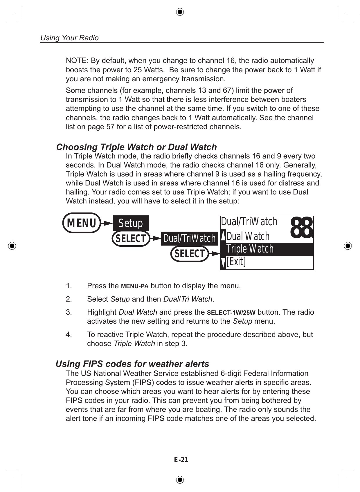 E-21Using Your RadioNOTE: By default, when you change to channel 16, the radio automaticallyboosts the power to 25 Watts. Be sure to change the power back to 1 Watt ifyou are not making an emergency transmission.6RPHFKDQQHOVIRUH[DPSOHFKDQQHOVDQGOLPLWWKHSRZHURItransmission to 1 Watt so that there is less interference between boatersattempting to use the channel at the same time. If you switch to one of thesechannels, the radio changes back to 1 Watt automatically. See the channellist on page 57 for a list of power-restricted channels.Choosing Triple Watch or Dual Watch,Q7ULSOH:DWFKPRGHWKHUDGLREULHÀ\FKHFNVFKDQQHOVDQGHYHU\WZRseconds. In Dual Watch mode, the radio checks channel 16 only. Generally,Triple Watch is used in areas where channel 9 is used as a hailing frequency,while Dual Watch is used in areas where channel 16 is used for distress andhailing. Your radio comes set to use Triple Watch; if you want to use DualWatch instead, you will have to select it in the setup:88ADual WatchTriple Watch[Exit]Dual/TriWatchMENU SetupSELECTDual/TriWatchSELECTPress the MENU-PA button to display the menu.Select Setup and then Dual/Tri Watch.Highlight Dual Watch and press the SELECT-1W/25W button. The radioactivates the new setting and returns to the Setup menu.To reactive Triple Watch, repeat the procedure described above, butchoose Triple Watch in step 3.1.2.3.4.Using FIPS codes for weather alertsThe US National Weather Service established 6-digit Federal Information3URFHVVLQJ6\VWHP),36FRGHVWRLVVXHZHDWKHUDOHUWVLQVSHFL¿FDUHDVYou can choose which areas you want to hear alerts for by entering theseFIPS codes in your radio. This can prevent you from being bothered byevents that are far from where you are boating. The radio only sounds thealert tone if an incoming FIPS code matches one of the areas you selected.