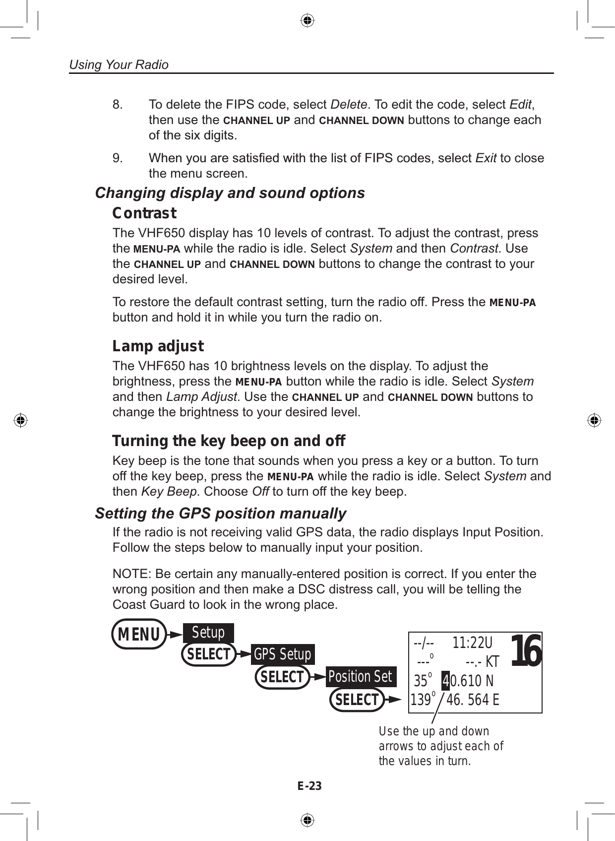 E-23Using Your RadioTo delete the FIPS code, select Delete. To edit the code, select Edit,then use the CHANNEL UP and CHANNEL DOWN buttons to change eachRIWKHVL[GLJLWV:KHQ\RXDUHVDWLV¿HGZLWKWKHOLVWRI),36FRGHVVHOHFWExit to closethe menu screen.8.9.Changing display and sound optionsContrastThe VHF650 display has 10 levels of contrast. To adjust the contrast, pressthe MENU-PA while the radio is idle. Select System and then Contrast. Usethe CHANNEL UP and CHANNEL DOWN buttons to change the contrast to yourdesired level.To restore the default contrast setting, turn the radio off. Press the MENU-PAbutton and hold it in while you turn the radio on.Lamp adjustThe VHF650 has 10 brightness levels on the display. To adjust thebrightness, press the MENU-PA button while the radio is idle. Select Systemand then Lamp Adjust. Use the CHANNEL UP and CHANNEL DOWN buttons tochange the brightness to your desired level.Turning the key beep on and offKey beep is the tone that sounds when you press a key or a button. To turnoff the key beep, press the MENU-PA while the radio is idle. Select System andthen Key Beep. Choose Off to turn off the key beep.Setting the GPS position manuallyIf the radio is not receiving valid GPS data, the radio displays Input Position.Follow the steps below to manually input your position.NOTE: Be certain any manually-entered position is correct. If you enter thewrong position and then make a DSC distress call, you will be telling theCoast Guard to look in the wrong place.Use the up and down arrows to adjust each of the values in turn.16 --/--     11:22U  ---o         --.- KT 35o40.610 N139o   46. 564 EMENU SetupSELECTGPS SetupSELECTPosition SetSELECT