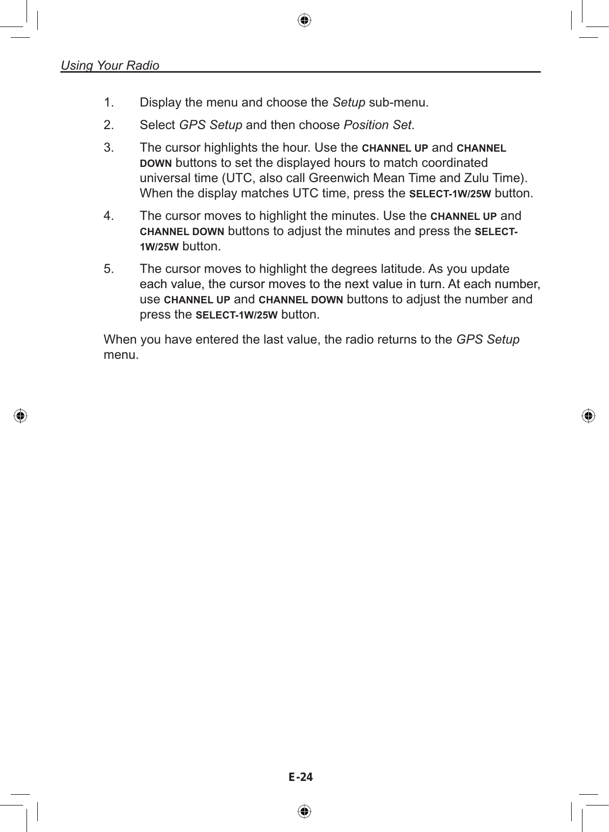 Using Your RadioE-241. Display the menu and choose the Setup sub-menu.2. Select GPS Setup and then choose Position Set.3. The cursor highlights the hour. Use the CHANNEL UP and CHANNEL DOWN buttons to set the displayed hours to match coordinateduniversal time (UTC, also call Greenwich Mean Time and Zulu Time).When the display matches UTC time, press the SELECT-1W/25W button.4. The cursor moves to highlight the minutes. Use the CHANNEL UP andCHANNEL DOWN buttons to adjust the minutes and press the SELECT-1W/25W button.5. The cursor moves to highlight the degrees latitude. As you updateHDFKYDOXHWKHFXUVRUPRYHVWRWKHQH[WYDOXHLQWXUQ$WHDFKQXPEHUuse CHANNEL UP and CHANNEL DOWN buttons to adjust the number andpress the SELECT-1W/25W button.When you have entered the last value, the radio returns to the GPS Setup menu.