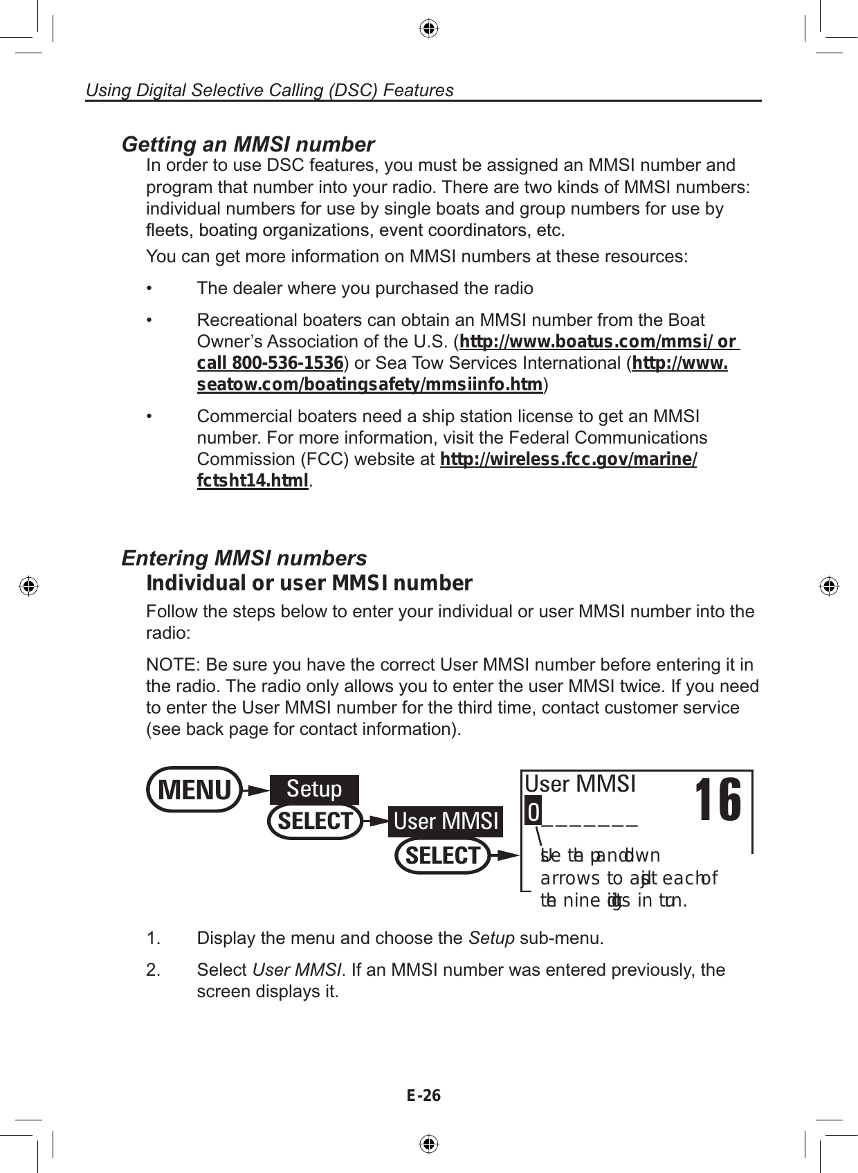 Using Digital Selective Calling (DSC) FeaturesE-26Getting an MMSI numberIn order to use DSC features, you must be assigned an MMSI number andprogram that number into your radio. There are two kinds of MMSI numbers:individual numbers for use by single boats and group numbers for use byÀHHWVERDWLQJRUJDQL]DWLRQVHYHQWFRRUGLQDWRUVHWFYou can get more information on MMSI numbers at these resources:The dealer where you purchased the radioRecreational boaters can obtain an MMSI number from the BoatOwner’s Association of the U.S. (http://www.boatus.com/mmsi/ or call 800-536-1536) or Sea Tow Services International (http://www.seatow.com/boatingsafety/mmsiinfo.htm)Commercial boaters need a ship station license to get an MMSInumber. For more information, visit the Federal CommunicationsCommission (FCC) website at http://wireless.fcc.gov/marine/fctsht14.html.•••Entering MMSI numbersIndividual or user MMSI numberFollow the steps below to enter your individual or user MMSI number into theradio:NOTE: Be sure you have the correct User MMSI number before entering it inthe radio. The radio only allows you to enter the user MMSI twice. If you needto enter the User MMSI number for the third time, contact customer service(see back page for contact information).16User MMSIUse the up and down arrows to adjust each of the nine digits in turn.0_______MENU SetupSELECTUser MMSISELECT1. Display the menu and choose the Setup sub-menu.2. Select User MMSI. If an MMSI number was entered previously, thescreen displays it.