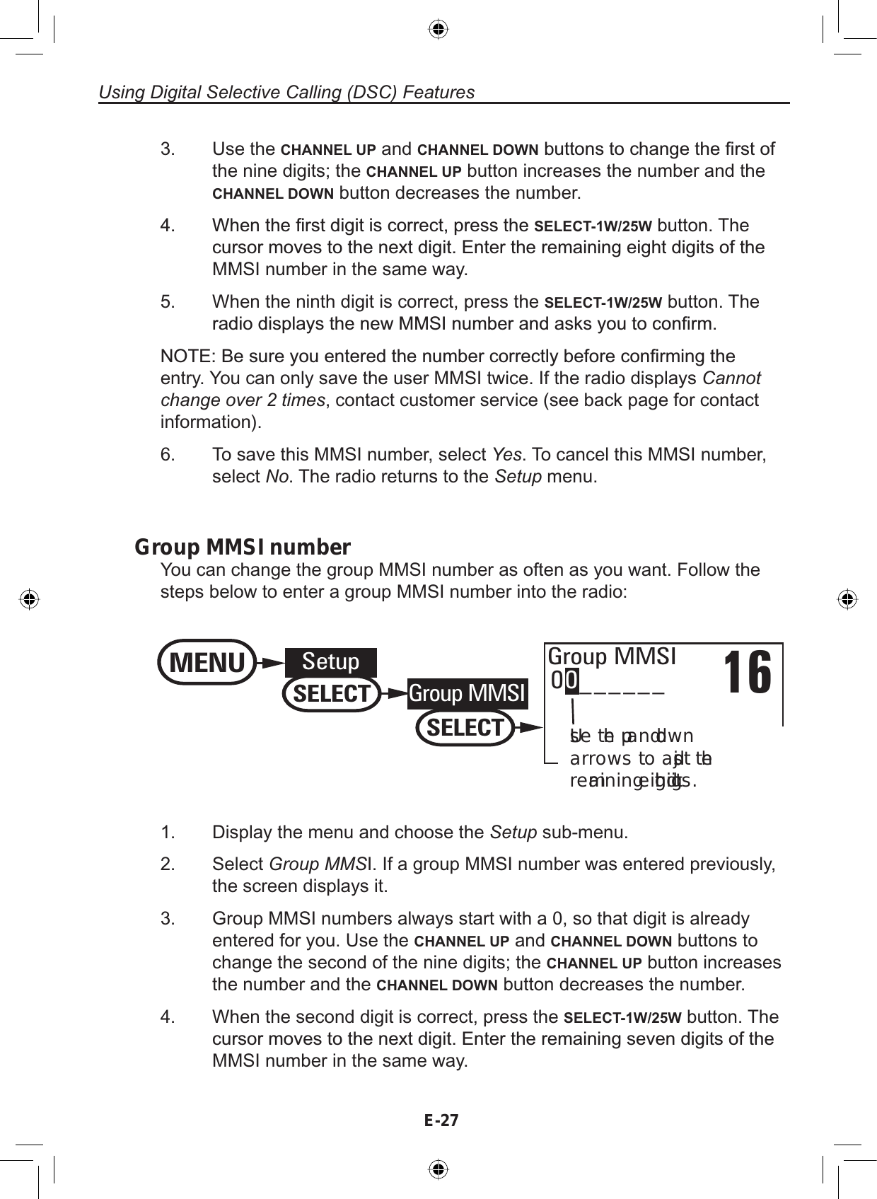 E-27Using Digital Selective Calling (DSC) Features3. Use the CHANNEL UP and CHANNEL DOWNEXWWRQVWRFKDQJHWKH¿UVWRIthe nine digits; the CHANNEL UP button increases the number and theCHANNEL DOWN button decreases the number. :KHQWKH¿UVWGLJLWLVFRUUHFWSUHVVWKHSELECT-1W/25W button. TheFXUVRUPRYHVWRWKHQH[WGLJLW(QWHUWKHUHPDLQLQJHLJKWGLJLWVRIWKHMMSI number in the same way.5. When the ninth digit is correct, press the SELECT-1W/25W button. TheUDGLRGLVSOD\VWKHQHZ006,QXPEHUDQGDVNV\RXWRFRQ¿UP127(%HVXUH\RXHQWHUHGWKHQXPEHUFRUUHFWO\EHIRUHFRQ¿UPLQJWKHentry. You can only save the user MMSI twice. If the radio displays Cannotchange over 2 times, contact customer service (see back page for contactinformation).6. To save this MMSI number, select Yes. To cancel this MMSI number,select No. The radio returns to the Setup menu.Group MMSI numberYou can change the group MMSI number as often as you want. Follow thesteps below to enter a group MMSI number into the radio:1600______Group MMSIUse the up and down arrows to adjust the remaining eight digits.MENUSetupSELECTGroup MMSISELECT1. Display the menu and choose the Setup sub-menu.2. Select Group MMSI. If a group MMSI number was entered previously,the screen displays it.3. Group MMSI numbers always start with a 0, so that digit is alreadyentered for you. Use the CHANNEL UP and CHANNEL DOWN buttons tochange the second of the nine digits; the CHANNEL UP button increasesthe number and the CHANNEL DOWN button decreases the number.4. When the second digit is correct, press the SELECT-1W/25W button. TheFXUVRUPRYHVWRWKHQH[WGLJLW(QWHUWKHUHPDLQLQJVHYHQGLJLWVRIWKHMMSI number in the same way.