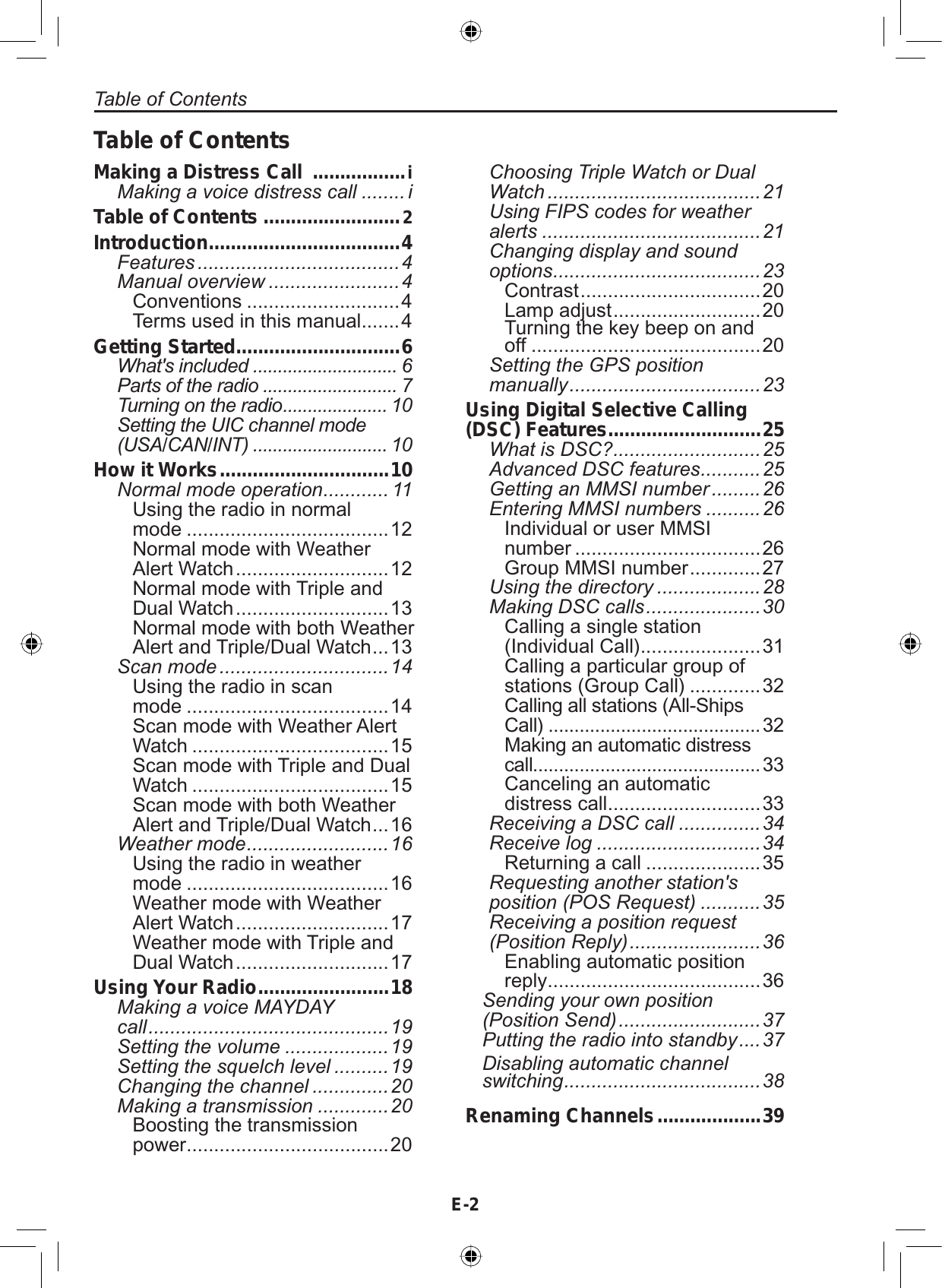 E-2Table of ContentsMaking a Distress Call  .................iMaking a voice distress call ........ iTable of Contents .........................2Introduction...................................4Features .....................................4Manual overview ........................4Conventions ............................4Terms used in this manual .......4Getting Started..............................6What&apos;s included ............................. 6Parts of the radio ........................... 7Turning on the radio..................... 10Setting the UIC channel mode (USA/CAN/INT) ........................... 10How it Works...............................10Normal mode operation............ 11Using the radio in normalmode .....................................12Normal mode with WeatherAlert Watch ............................ 12Normal mode with Triple andDual Watch ............................ 13Normal mode with both WeatherAlert and Triple/Dual Watch ...13Scan mode ...............................14Using the radio in scanmode .....................................14Scan mode with Weather AlertWatch ....................................15Scan mode with Triple and DualWatch ....................................15Scan mode with both WeatherAlert and Triple/Dual Watch ...16Weather mode..........................16Using the radio in weathermode .....................................16Weather mode with WeatherAlert Watch ............................ 17Weather mode with Triple andDual Watch ............................ 17Using Your Radio........................18Making a voice MAYDAY      call............................................19Setting the volume ...................19Setting the squelch level ..........19Changing the channel ..............20Making a transmission .............20Boosting the transmissionpower .....................................20Choosing Triple Watch or Dual Watch .......................................21Using FIPS codes for weather alerts ........................................21Changing display and sound options......................................23Contrast ................................. 20Lamp adjust ........................... 20Turning the key beep on andoff ..........................................20Setting the GPS positionmanually...................................23Using Digital Selective Calling (DSC) Features............................25What is DSC?...........................25Advanced DSC features...........25Getting an MMSI number .........26Entering MMSI numbers ..........26Individual or user MMSInumber ..................................26Group MMSI number ............. 27Using the directory ...................28Making DSC calls.....................30Calling a single station(Individual Call) ......................31Calling a particular group ofstations (Group Call) .............32Calling all stations (All-Ships  Call) .........................................32Making an automatic distress   call............................................33Canceling an automaticdistress call ............................33Receiving a DSC call ...............34Receive log ..............................34Returning a call .....................35Requesting another station&apos;sposition (POS Request) ...........35Receiving a position request(Position Reply)........................36Enabling automatic positionreply .......................................36Sending your own position(Position Send)..........................37Putting the radio into standby....37Disabling automatic channelswitching....................................38Renaming Channels...................39Table of Contents