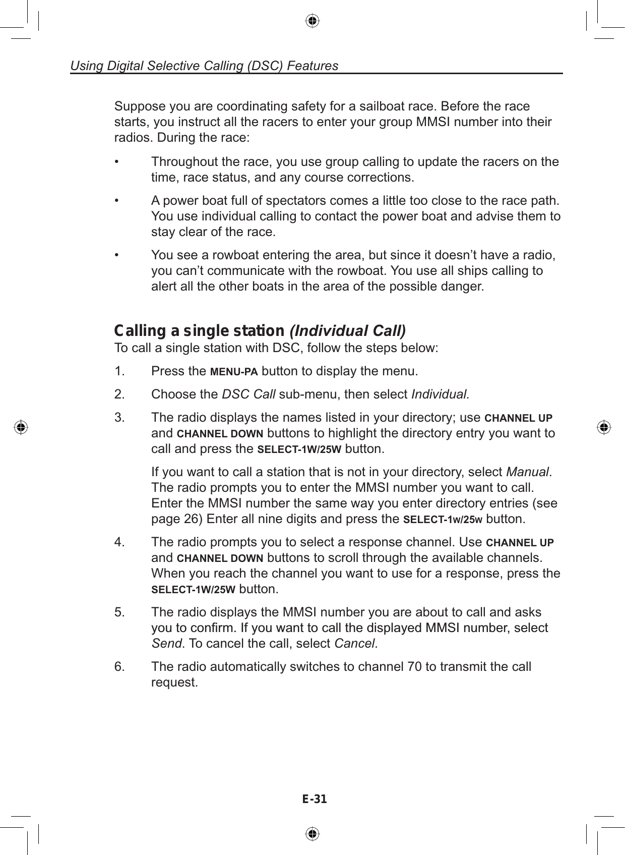 E-31Using Digital Selective Calling (DSC) FeaturesSuppose you are coordinating safety for a sailboat race. Before the racestarts, you instruct all the racers to enter your group MMSI number into theirradios. During the race:• Throughout the race, you use group calling to update the racers on thetime, race status, and any course corrections.• A power boat full of spectators comes a little too close to the race path.You use individual calling to contact the power boat and advise them tostay clear of the race.• You see a rowboat entering the area, but since it doesn’t have a radio,you can’t communicate with the rowboat. You use all ships calling toalert all the other boats in the area of the possible danger.Calling a single station (Individual Call)To call a single station with DSC, follow the steps below:Press the MENU-PA button to display the menu.Choose the DSC Call sub-menu, then select Individual.The radio displays the names listed in your directory; use CHANNEL UPand CHANNEL DOWN buttons to highlight the directory entry you want tocall and press the SELECT-1W/25W button.If you want to call a station that is not in your directory, select Manual.The radio prompts you to enter the MMSI number you want to call.Enter the MMSI number the same way you enter directory entries (seepage 26) Enter all nine digits and press the SELECT-1W/25Wbutton.The radio prompts you to select a response channel. Use CHANNEL UPand CHANNEL DOWN buttons to scroll through the available channels.When you reach the channel you want to use for a response, press theSELECT-1W/25W button.The radio displays the MMSI number you are about to call and asks\RXWRFRQ¿UP,I\RXZDQWWRFDOOWKHGLVSOD\HG006,QXPEHUVHOHFWSend. To cancel the call, select Cancel.The radio automatically switches to channel 70 to transmit the callrequest.1.2.3.4.5.6.