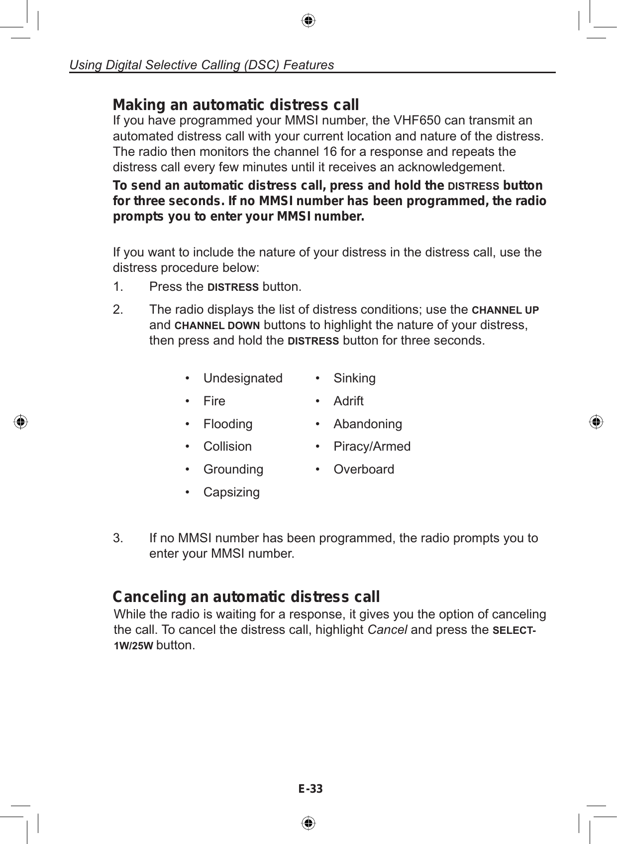 E-33Using Digital Selective Calling (DSC) FeaturesMaking an automatic distress callIf you have programmed your MMSI number, the VHF650 can transmit anautomated distress call with your current location and nature of the distress.The radio then monitors the channel 16 for a response and repeats thedistress call every few minutes until it receives an acknowledgement.To send an automatic distress call, press and hold the DISTRESS button for three seconds. If no MMSI number has been programmed, the radio prompts you to enter your MMSI number.If you want to include the nature of your distress in the distress call, use thedistress procedure below:1. Press the DISTRESS button.2. The radio displays the list of distress conditions; use the CHANNEL UPand CHANNEL DOWN buttons to highlight the nature of your distress,then press and hold the DISTRESS button for three seconds.• Undesignated• Fire• Flooding• Collision• Grounding• Capsizing• Sinking• Adrift• Abandoning• Piracy/Armed• Overboard3. If no MMSI number has been programmed, the radio prompts you toenter your MMSI number.Canceling an automatic distress callWhile the radio is waiting for a response, it gives you the option of cancelingthe call. To cancel the distress call, highlight Cancel and press the SELECT-1W/25W button.