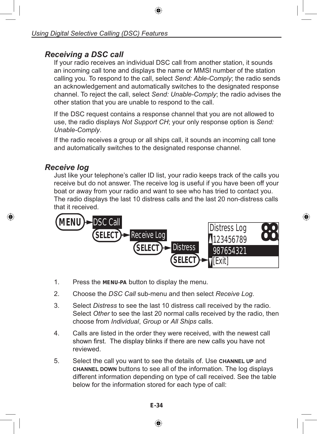 Using Digital Selective Calling (DSC) FeaturesE-34Receiving a DSC callIf your radio receives an individual DSC call from another station, it soundsan incoming call tone and displays the name or MMSI number of the stationcalling you. To respond to the call, select Send: Able-Comply; the radio sendsan acknowledgement and automatically switches to the designated responsechannel. To reject the call, select Send: Unable-Comply; the radio advises theother station that you are unable to respond to the call.If the DSC request contains a response channel that you are not allowed touse, the radio displays Not Support CH; your only response option is Send:Unable-Comply.If the radio receives a group or all ships call, it sounds an incoming call toneand automatically switches to the designated response channel.Receive logJust like your telephone’s caller ID list, your radio keeps track of the calls youreceive but do not answer. The receive log is useful if you have been off yourboat or away from your radio and want to see who has tried to contact you.The radio displays the last 10 distress calls and the last 20 non-distress callsthat it received.88A123456789987654321[Exit]Distress LogMENUDSC CallSELECTReceive LogSELECTDistressSELECTPress the MENU-PA button to display the menu.Choose the DSC Call sub-menu and then select Receive Log.Select Distress to see the last 10 distress call received by the radio.Select Other to see the last 20 normal calls received by the radio, thenchoose from Individual,Group or All Ships calls.Calls are listed in the order they were received, with the newest callVKRZQ¿UVW7KHGLVSOD\EOLQNVLIWKHUHDUHQHZFDOOV\RXKDYHQRWreviewed.Select the call you want to see the details of. Use CHANNEL UP andCHANNEL DOWN buttons to see all of the information. The log displaysdifferent information depending on type of call received. See the tablebelow for the information stored for each type of call:1.2.3.4.5.