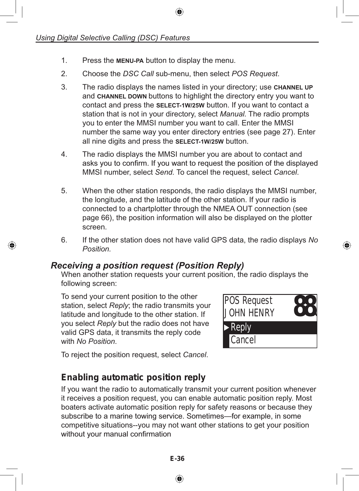 Using Digital Selective Calling (DSC) FeaturesE-36Press the MENU-PA button to display the menu.Choose the DSC Call sub-menu, then select POS Request.The radio displays the names listed in your directory; use CHANNEL UPand CHANNEL DOWN buttons to highlight the directory entry you want tocontact and press the SELECT-1W/25W button. If you want to contact astation that is not in your directory, select Manual. The radio promptsyou to enter the MMSI number you want to call. Enter the MMSInumber the same way you enter directory entries (see page 27). Enterall nine digits and press the SELECT-1W/25W button.The radio displays the MMSI number you are about to contact andDVNV\RXWRFRQ¿UP,I\RXZDQWWRUHTXHVWWKHSRVLWLRQRIWKHGLVSOD\HGMMSI number, select Send. To cancel the request, select Cancel.1.2.3.4.When the other station responds, the radio displays the MMSI number,the longitude, and the latitude of the other station. If your radio isconnected to a chartplotter through the NMEA OUT connection (seepage 66), the position information will also be displayed on the plotterscreen.If the other station does not have valid GPS data, the radio displays NoPosition.5.6.Receiving a position request (Position Reply)When another station requests your current position, the radio displays thefollowing screen:88AReplyCancelPOS RequestJOHN HENRYTo send your current position to the otherstation, select Reply; the radio transmits yourlatitude and longitude to the other station. Ifyou select Reply but the radio does not havevalid GPS data, it transmits the reply codewith No Position.To reject the position request, select Cancel.Enabling automatic position replyIf you want the radio to automatically transmit your current position wheneverit receives a position request, you can enable automatic position reply. Mostboaters activate automatic position reply for safety reasons or because theyVXEVFULEHWRDPDULQHWRZLQJVHUYLFH6RPHWLPHV²IRUH[DPSOHLQVRPHcompetitive situations--you may not want other stations to get your positionZLWKRXW\RXUPDQXDOFRQ¿UPDWLRQ