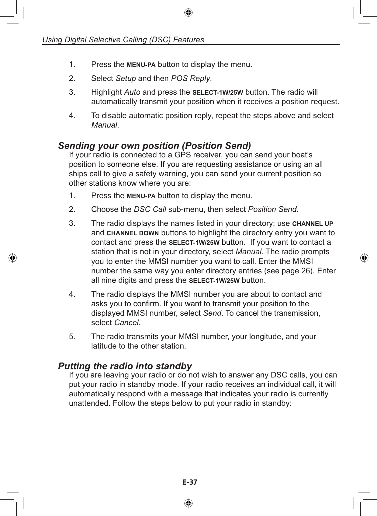 E-37Using Digital Selective Calling (DSC) FeaturesPress the MENU-PA button to display the menu.Select Setup and then POS Reply.Highlight Auto and press the SELECT-1W/25W button. The radio willautomatically transmit your position when it receives a position request.To disable automatic position reply, repeat the steps above and selectManual.1.2.3.4.Sending your own position (Position Send)If your radio is connected to a GPS receiver, you can send your boat’sposition to someone else. If you are requesting assistance or using an allships call to give a safety warning, you can send your current position soother stations know where you are:Press the MENU-PA button to display the menu.Choose the DSC Call sub-menu, then select Position Send.The radio displays the names listed in your directory; use CHANNEL UPand CHANNEL DOWN buttons to highlight the directory entry you want tocontact and press the SELECT-1W/25W button. If you want to contact astation that is not in your directory, select Manual. The radio promptsyou to enter the MMSI number you want to call. Enter the MMSInumber the same way you enter directory entries (see page 26). Enterall nine digits and press the SELECT-1W/25W button.The radio displays the MMSI number you are about to contact andDVNV\RXWRFRQ¿UP,I\RXZDQWWRWUDQVPLW\RXUSRVLWLRQWRWKHdisplayed MMSI number, select Send. To cancel the transmission,select Cancel.The radio transmits your MMSI number, your longitude, and yourlatitude to the other station.1.2.3.4.5.Putting the radio into standbyIf you are leaving your radio or do not wish to answer any DSC calls, you canput your radio in standby mode. If your radio receives an individual call, it willautomatically respond with a message that indicates your radio is currentlyunattended. Follow the steps below to put your radio in standby: