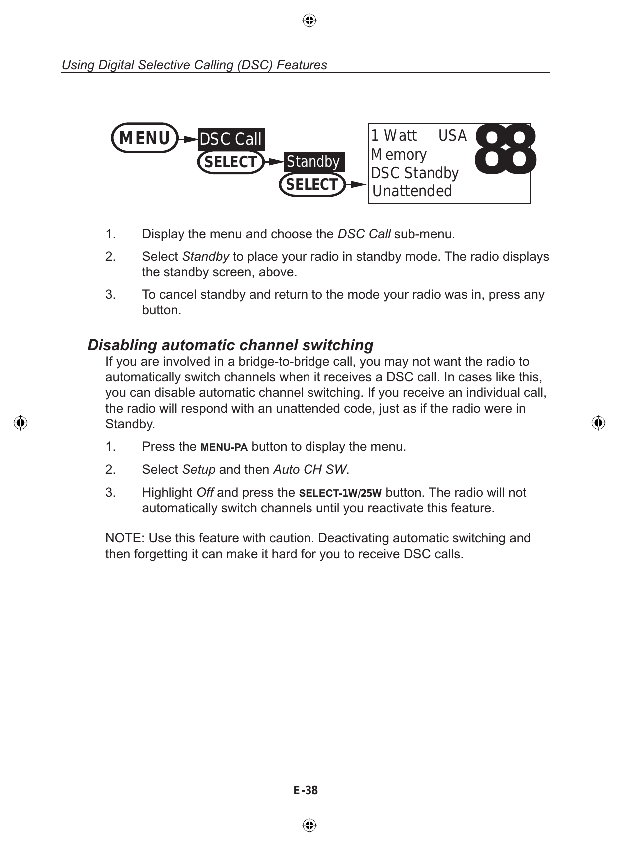 Using Digital Selective Calling (DSC) FeaturesE-3888Unattended1 Watt     USAMemoryDSC StandbyMENU DSC CallSELECTStandbySELECT1. Display the menu and choose the DSC Call sub-menu.2. Select Standby to place your radio in standby mode. The radio displaysthe standby screen, above.3. To cancel standby and return to the mode your radio was in, press anybutton.Disabling automatic channel switchingIf you are involved in a bridge-to-bridge call, you may not want the radio toautomatically switch channels when it receives a DSC call. In cases like this,you can disable automatic channel switching. If you receive an individual call,the radio will respond with an unattended code, just as if the radio were inStandby.Press the MENU-PA button to display the menu.Select Setup and then Auto CH SW.Highlight Off and press the SELECT-1W/25W button. The radio will notautomatically switch channels until you reactivate this feature.NOTE: Use this feature with caution. Deactivating automatic switching andthen forgetting it can make it hard for you to receive DSC calls.1.2.3.