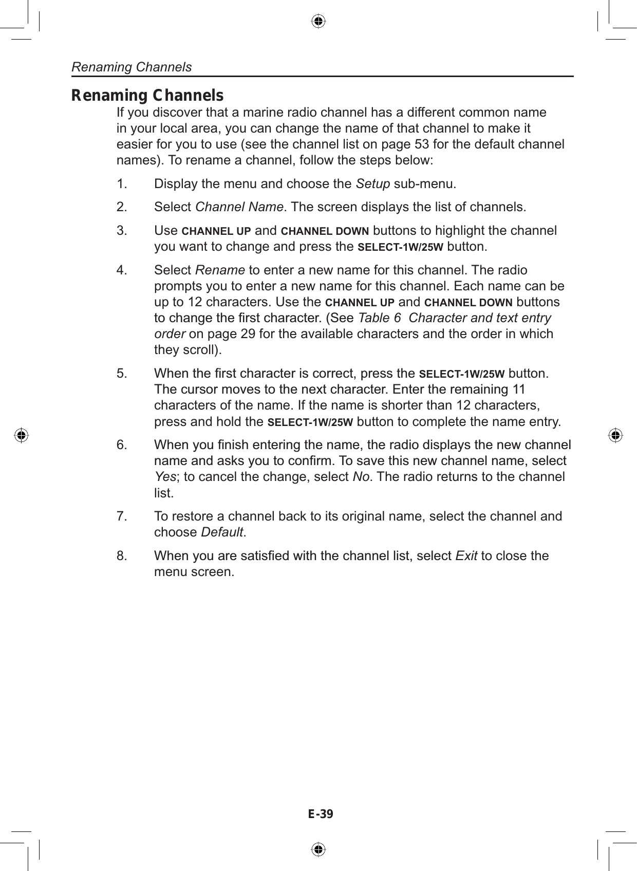 E-39Renaming ChannelsIf you discover that a marine radio channel has a different common namein your local area, you can change the name of that channel to make iteasier for you to use (see the channel list on page 53 for the default channelnames). To rename a channel, follow the steps below:Display the menu and choose the Setup sub-menu.Select Channel Name. The screen displays the list of channels.Use CHANNEL UP and CHANNEL DOWN buttons to highlight the channelyou want to change and press the SELECT-1W/25W button.Select Rename to enter a new name for this channel. The radioprompts you to enter a new name for this channel. Each name can beup to 12 characters. Use the CHANNEL UP and CHANNEL DOWN buttonsWRFKDQJHWKH¿UVWFKDUDFWHU6HHTable 6  Character and text entry order on page 29 for the available characters and the order in whichthey scroll).:KHQWKH¿UVWFKDUDFWHULVFRUUHFWSUHVVWKHSELECT-1W/25W button.7KHFXUVRUPRYHVWRWKHQH[WFKDUDFWHU(QWHUWKHUHPDLQLQJcharacters of the name. If the name is shorter than 12 characters,press and hold the SELECT-1W/25W button to complete the name entry.:KHQ\RX¿QLVKHQWHULQJWKHQDPHWKHUDGLRGLVSOD\VWKHQHZFKDQQHOQDPHDQGDVNV\RXWRFRQ¿UP7RVDYHWKLVQHZFKDQQHOQDPHVHOHFWYes; to cancel the change, select No. The radio returns to the channellist.To restore a channel back to its original name, select the channel andchoose Default.:KHQ\RXDUHVDWLV¿HGZLWKWKHFKDQQHOOLVWVHOHFWExit to close themenu screen.1.2.3.4.5.6.7.8.Renaming Channels